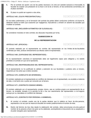 CODIGO CIVIL - Código CC - Bolivia - InfoLeyes - Legislación online
http://bolivia.infoleyes.com/shownorm.php?id=821[12/28/2011 12:31:09 PM]
I. Por el contrato de opción una de las partes reconoce a la otra con carácter exclusivo e irrevocable, la
facultad de aceptar una prestación en su favor o en la de un tercero, en las condiciones convenidas y en
el plazo acordado.
II. El plazo no podrá ser superior a dos años.
ARTÍCULO 465. (CULPA PRECONTRACTUAL).-
En los tratos preliminares y en la formación del contrato las partes deben conducirse conforme a la buena fe,
debiendo resarcir el daño que ocasionen por negligencia, imprudencia u omisión en advertir las causales que
invaliden el contrato.
ARTÍCULO 466. (INCLUSIÓN AUTOMÁTICA DE CLÁUSULAS).-
Se consideran incluidas en todo contrato, las cláusulas impuestas por la ley.
SUBSECCION III
DE LA REPRESENTACION
ARTÍCULO 467. (EFICACIA).-
El contrato realizado por el representante en nombre del representado en los límites de las facultades
conferidas por éste, produce directamente sus efectos sobre el representado.
ARTÍCULO 468. (CAPACIDAD DEL REPRESENTADO).-
En la representación voluntaria el representado debe ser legalmente capaz para obligarse y no estarle
prohibido el contrato en que se le representa.
ARTÍCULO 469. (RESPONSABILIDAD DEL REPRESENTANTE).-
Si el representante no ha justificado la calidad y extensión de sus facultades o poderes ante un tercero,
responde por los actos que a éstos excedan.
ARTÍCULO 470. (CONFLICTO DE INTERESES).-
El contrato realizado por el representante en conflicto de intereses con el representado, es anulable a instancia
de éste, si tal hecho era o podía ser conocido por el tercero.
ARTÍCULO 471. (CONTRATO CONSIGO MISMO).-
El contrato celebrado por el representante consigo mismo, sea en nombre propio o en representación de un
tercero, es anulable, excepto si lo permite la ley o fue con asentimiento del representado o si el negocio
excluye por su naturaleza un conflicto de intereses.
ARTÍCULO 472. (CONTRATO POR PERSONA A NOMBRAR).-
I. Al concluir el contrato, puede una de la partes declarar que lo celebra en favor de otra persona,
expresando a la vez que se reserva la facultad de revelar posteriormente el nombre de ésta.
II. Dentro del término de tres días desde la celebración del contrato, debe comunicarse a la otra parte el
nombre de la persona a favor de quien se ha celebrado, acompañando el documento de su aceptación y
el poder otorgado para representarla.
 