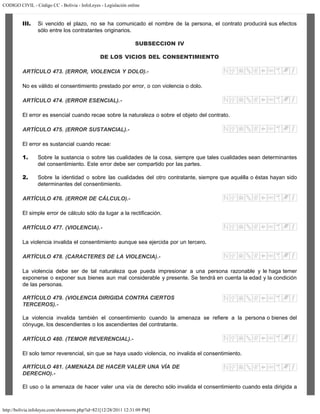CODIGO CIVIL - Código CC - Bolivia - InfoLeyes - Legislación online
http://bolivia.infoleyes.com/shownorm.php?id=821[12/28/2011 12:31:09 PM]
III. Si vencido el plazo, no se ha comunicado el nombre de la persona, el contrato producirá sus efectos
sólo entre los contratantes originarios.
SUBSECCION IV
DE LOS VICIOS DEL CONSENTIMIENTO
ARTÍCULO 473. (ERROR, VIOLENCIA Y DOLO).-
No es válido el consentimiento prestado por error, o con violencia o dolo.
ARTÍCULO 474. (ERROR ESENCIAL).-
El error es esencial cuando recae sobre la naturaleza o sobre el objeto del contrato.
ARTÍCULO 475. (ERROR SUSTANCIAL).-
El error es sustancial cuando recae:
1. Sobre la sustancia o sobre las cualidades de la cosa, siempre que tales cualidades sean determinantes
del consentimiento. Este error debe ser compartido por las partes.
2. Sobre la identidad o sobre las cualidades del otro contratante, siempre que aquélla o éstas hayan sido
determinantes del consentimiento.
ARTÍCULO 476. (ERROR DE CÁLCULO).-
El simple error de cálculo sólo da lugar a la rectificación.
ARTÍCULO 477. (VIOLENCIA).-
La violencia invalida el consentimiento aunque sea ejercida por un tercero.
ARTÍCULO 478. (CARACTERES DE LA VIOLENCIA).-
La violencia debe ser de tal naturaleza que pueda impresionar a una persona razonable y le haga temer
exponerse o exponer sus bienes aun mal considerable y presente. Se tendrá en cuenta la edad y la condición
de las personas.
ARTÍCULO 479. (VIOLENCIA DIRIGIDA CONTRA CIERTOS
TERCEROS).-
La violencia invalida también el consentimiento cuando la amenaza se refiere a la persona o bienes del
cónyuge, los descendientes o los ascendientes del contratante.
ARTÍCULO 480. (TEMOR REVERENCIAL).-
El solo temor reverencial, sin que se haya usado violencia, no invalida el consentimiento.
ARTÍCULO 481. (AMENAZA DE HACER VALER UNA VÍA DE
DERECHO).-
El uso o la amenaza de hacer valer una vía de derecho sólo invalida el consentimiento cuando esta dirigida a
 