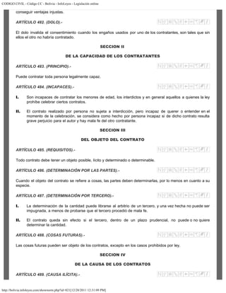 CODIGO CIVIL - Código CC - Bolivia - InfoLeyes - Legislación online
http://bolivia.infoleyes.com/shownorm.php?id=821[12/28/2011 12:31:09 PM]
conseguir ventajas injustas.
ARTÍCULO 482. (DOLO).-
El dolo invalida el consentimiento cuando los engaños usados por uno de los contratantes, son tales que sin
ellos el otro no habría contratado.
SECCION II
DE LA CAPACIDAD DE LOS CONTRATANTES
ARTÍCULO 483. (PRINCIPIO).-
Puede contratar toda persona legalmente capaz.
ARTÍCULO 484. (INCAPACES).-
I. Son incapaces de contratar los menores de edad, los interdictos y en general aquellos a quienes la ley
prohíbe celebrar ciertos contratos.
II. El contrato realizado por persona no sujeta a interdicción, pero incapaz de querer o entender en el
momento de la celebración, se considera como hecho por persona incapaz si de dicho contrato resulta
grave perjuicio para el autor y hay mala fe del otro contratante.
SECCION III
DEL OBJETO DEL CONTRATO
ARTÍCULO 485. (REQUISITOS).-
Todo contrato debe tener un objeto posible, lícito y determinado o determinable.
ARTÍCULO 486. (DETERMINACIÓN POR LAS PARTES).-
Cuando el objeto del contrato se refiere a cosas, las partes deben determinarlas, por lo menos en cuanto a su
especie.
ARTÍCULO 487. (DETERMINACIÓN POR TERCERO).-
I. La determinación de la cantidad puede librarse al arbitrio de un tercero, y una vez hecha no puede ser
impugnada, a menos de probarse que el tercero procedió de mala fe.
II. El contrato queda sin efecto si el tercero, dentro de un plazo prudencial, no puede o no quiere
determinar la cantidad.
ARTÍCULO 488. (COSAS FUTURAS).-
Las cosas futuras pueden ser objeto de los contratos, excepto en los casos prohibidos por ley.
SECCION IV
DE LA CAUSA DE LOS CONTRATOS
ARTÍCULO 489. (CAUSA ILÍCITA).-
 
