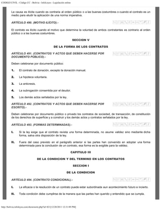 CODIGO CIVIL - Código CC - Bolivia - InfoLeyes - Legislación online
http://bolivia.infoleyes.com/shownorm.php?id=821[12/28/2011 12:31:09 PM]
La causa es ilícita cuando es contraria al orden público o a las buenas costumbres o cuando el contrato es un
medio para eludir la aplicación de una norma imperativa.
ARTÍCULO 490. (MOTIVO ILÍCITO).-
El contrato es ilícito cuando el motivo que determina la voluntad de ambos contratantes es contrario al orden
público o a las buenas costumbres.
SECCION V
DE LA FORMA DE LOS CONTRATOS
ARTÍCULO 491. (CONTRATOS Y ACTOS QUE DEBEN HACERSE POR
DOCUMENTO PÚBLICO).-
Deben celebrarse por documento público:
1. El contrato de donación, excepto la donación manual.
2. La hipoteca voluntaria.
3. La anticresis.
4. La subrogación consentida por el deudor.
5. Los demás actos señalados por la ley.
ARTÍCULO 492. (CONTRATOS Y ACTOS QUE DEBEN HACERSE POR
ESCRITO).-
Deben celebrarse por documento público o privado los contratos de sociedad, de transacción, de constitución
de los derechos de superficie y a construir y los demás actos y contratos señalados por la ley.
ARTÍCULO 493. (FORMAS DETERMINADAS).-
I. Si la ley exige que el contrato revista una forma determinada, no asume validez sino mediante dicha
forma, salva otra disposición de la ley.
II. Fuera del caso previsto en el parágrafo anterior si las partes han convenido en adoptar una forma
determinada para la conclusión de un contrato, esa forma es la exigible para la validez.
CAPITULO III
DE LA CONDICION Y DEL TERMINO EN LOS CONTRATOS
SECCION I
DE LA CONDICION
ARTÍCULO 494. (CONTRATO CONDICIONAL).-
I. La eficacia o la resolución de un contrato puede estar subordinada aun acontecimiento futuro e incierto.
II. Toda condición debe cumplirse de la manera que las partes han querido y entendido que se cumpla.
 