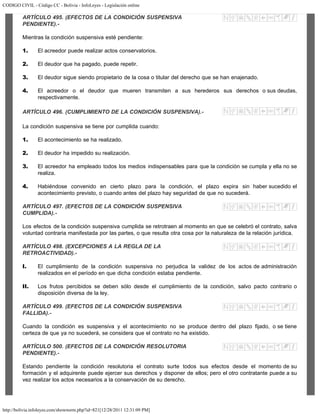 CODIGO CIVIL - Código CC - Bolivia - InfoLeyes - Legislación online
http://bolivia.infoleyes.com/shownorm.php?id=821[12/28/2011 12:31:09 PM]
ARTÍCULO 495. (EFECTOS DE LA CONDICIÓN SUSPENSIVA
PENDIENTE).-
Mientras la condición suspensiva esté pendiente:
1. El acreedor puede realizar actos conservatorios.
2. El deudor que ha pagado, puede repetir.
3. El deudor sigue siendo propietario de la cosa o titular del derecho que se han enajenado.
4. El acreedor o el deudor que mueren transmiten a sus herederos sus derechos o sus deudas,
respectivamente.
ARTÍCULO 496. (CUMPLIMIENTO DE LA CONDICIÓN SUSPENSIVA).-
La condición suspensiva se tiene por cumplida cuando:
1. El acontecimiento se ha realizado.
2. El deudor ha impedido su realización.
3. El acreedor ha empleado todos los medios indispensables para que la condición se cumpla y ella no se
realiza.
4. Habiéndose convenido en cierto plazo para la condición, el plazo expira sin haber sucedido el
acontecimiento previsto, o cuando antes del plazo hay seguridad de que no sucederá.
ARTÍCULO 497. (EFECTOS DE LA CONDICIÓN SUSPENSIVA
CUMPLIDA).-
Los efectos de la condición suspensiva cumplida se retrotraen al momento en que se celebró el contrato, salva
voluntad contraria manifestada por las partes, o que resulta otra cosa por la naturaleza de la relación jurídica.
ARTÍCULO 498. (EXCEPCIONES A LA REGLA DE LA
RETROACTIVIDAD).-
I. El cumplimiento de la condición suspensiva no perjudica la validez de los actos de administración
realizados en el período en que dicha condición estaba pendiente.
II. Los frutos percibidos se deben sólo desde el cumplimiento de la condición, salvo pacto contrario o
disposición diversa de la ley.
ARTÍCULO 499. (EFECTOS DE LA CONDICIÓN SUSPENSIVA
FALLIDA).-
Cuando la condición es suspensiva y el acontecimiento no se produce dentro del plazo fijado, o se tiene
certeza de que ya no sucederá, se considera que el contrato no ha existido.
ARTÍCULO 500. (EFECTOS DE LA CONDIClÓN RESOLUTORIA
PENDIENTE).-
Estando pendiente la condición resolutoria el contrato surte todos sus efectos desde el momento de su
formación y el adquirente puede ejercer sus derechos y disponer de ellos; pero el otro contratante puede a su
vez realizar los actos necesarios a la conservación de su derecho.
 