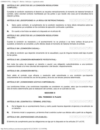 CODIGO CIVIL - Código CC - Bolivia - InfoLeyes - Legislación online
http://bolivia.infoleyes.com/shownorm.php?id=821[12/28/2011 12:31:09 PM]
ARTÍCULO 501. (EFECTOS DE LA CONDICIÓN RESOLUTORIA
CUMPLIDA).-
Cumplida la condición resolutoria el derecho se resuelve retroactivamente al momento de haberse formado el
contrato, salva voluntad contraria manifestada por las partes o que resulte otra cosa por la naturaleza de la
relación jurídica.
ARTÍCULO 502. (EXCEPCIONES A LA REGLA DE RETROACTIVIDAD).-
I. Salvo pacto contrario, el cumplimiento de la condición resolutoria no tiene efecto retroactivo sobre las
prestaciones ya cumplidas en los contratos de ejecución continuada o periódica.
II. En cuanto a los frutos se estará a lo dispuesto en el artículo 48.
ARTÍCULO 503. (EFECTOS DE LA CONDICIÓN RESOLUTORIA
FALLIDA).-
Cuando la condición es resolutoria y el acontecimiento no se produce o se tiene certeza de que ya no
sucederá, el derecho se consolida y sufre efectos desde el momento de haberse formado el contrato.
ARTÍCULO 504. (CONDICIÓN CASUAL).-
Es válida la condición que depende únicamente de la casualidad y que de ninguna manera está bajo el poder
de las partes.
ARTÍCULO 505. (CONDICIÓN MERAMENTE POTESTATIVA).-
Son nulos los actos de enajenar un derecho o asumir una obligación subordinándolos a una condición
suspensiva librada a la mera voluntad del enajenante o del deudor, respectivamente.
ARTÍCULO 506. (CONDICIÓN MIXTA).-
Será válido el contrato cuya eficacia o resolución esté subordinada a una condición que dependa
conjuntamente de la voluntad de una de las partes y de la de una tercera persona determinada.
ARTÍCULO 507. (CONDICIONES ILÍCITAS O IMPOSIBLES).-
Las condiciones ilícitas y las condiciones imposibles se consideran no puestas, salvo que la condición haya
sido el motivo determinante para la realización del contrato, caso en el cual éste es nulo.
SECCION II
DEL TERMINO O PLAZO
ARTÍCULO 508. (CONTRATO A TÉRMINO, EFECTOS).-
I. De la llegada de un acontecimiento futuro y cierto puede hacerse depender el ejercicio o la extinción de
un derecho.
II. El término inicial o suspensivo y el término final o extintivo surten sus efectos sólo a partir de su llegada.
ARTÍCULO 509. (DISPOSICIONES APLICABLES).-
El término de cumplimiento para las obligaciones se rige por lo dispuesto en los artículos 311 al 315.
 
