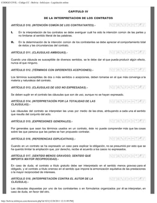 CODIGO CIVIL - Código CC - Bolivia - InfoLeyes - Legislación online
http://bolivia.infoleyes.com/shownorm.php?id=821[12/28/2011 12:31:09 PM]
CAPITULO IV
DE LA INTERPRETACION DE LOS CONTRATOS
ARTÍCULO 510. (INTENCIÓN COMÚN DE LOS CONTRATANTES).-
I. En la interpretación de los contratos se debe averiguar cuál ha sido la intención común de las partes y
no limitarse al sentido literal de las palabras.
II. En la determinación de la intención común de los contratantes se debe apreciar el comportamiento total
de éstos y las circunstancias del contrato.
ARTÍCULO 511. (CLÁUSULAS AMBIGUAS).-
Cuando una cláusula es susceptible de diversos sentidos, se le debe dar el que pueda producir algún efecto,
nunca el que ninguno.
ARTÍCULO 512. (TÉRMINOS CON DIFERENTES ACEPCIONES).-
Los términos susceptibles de dos o más sentidos o acepciones, deben tomarse en el que más convenga a la
materia y naturaleza del contrato.
ARTÍCULO 513. (CLÁUSULAS DE USO NO EXPRESADAS).-
Se deben suplir en el contrato las cláusulas que son de uso, aunque no se hayan expresado.
ARTÍCULO 514. (INTERPRETACIÓN POR LA TOTALIDAD DE LAS
CLÁUSULAS).-
Las cláusulas del contrato se interpretan las unas por medio de las otras, atribuyendo a cada una el sentido
que resulta del conjunto del acto.
ARTÍCULO 515. (EXPRESIONES GENERALES).-
Por generales que sean los términos usados en un contrato, éste no puede comprender más que las cosas
sobre las que parezca que las partes se han propuesto contratar.
ARTÍCULO 516. (REFERENCIAS EXPLICATIVAS).-
Cuando en un contrato se ha expresado un caso para explicar la obligación, no se presumirá por esto que se
ha querido limitar la ampliación que, por derecho, recibe el acuerdo a los casos no expresados.
ARTÍCULO 517. (SENTIDO MENOS GRAVOSO; SENTIDO QUE
IMPORTA MAYOR RECIPROCIDAD).-
En caso de duda, el contrato a título gratuito debe ser interpretado en el sentido menos gravoso para el
obligado, y el contrato a título oneroso en el sentido que impone la armonización equitativa de las prestaciones
o la mayor reciprocidad de intereses.
ARTÍCULO 518. (INTERPRETACIÓN CONTRA EL AUTOR DE LA
CLÁUSULA).-
Las cláusulas dispuestas por uno de los contratantes o en formularios organizados por él se interpretan, en
caso de duda, en favor del otro.
 