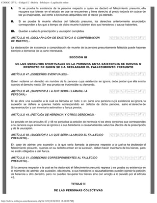 CODIGO CIVIL - Código CC - Bolivia - InfoLeyes - Legislación online
http://bolivia.infoleyes.com/shownorm.php?id=821[12/28/2011 12:31:09 PM]
I. Si se prueba la existencia de la persona respecto a quien se declaró el fallecimiento presunto, ella
recupera sus bienes en el estado en que se encuentren y tiene derecho al precio todavía sin cobrar de
los ya enajenados, así como a los bienes adquiridos con el precio ya cobrado.
II. Si se prueba la muerte efectiva del fallecido presunto, los derechos anteriormente anunciados
corresponden a los que a tiempo de dicha muerte hubieren sido sus herederos o causa-habientes.
III. Quedan a salvo la prescripción y usucapión cumplidas
ARTÍCULO 46. (DECLARACIÓN DE EXISTENCIA O COMPROBACIÓN
DE MUERTE).-
La declaración de existencia o comprobación de muerte de la persona presuntamente fallecida puede hacerse
siempre a demanda de la parte interesada.
SECCION III
DE LOS DERECHOS EVENTUALES DE LA PERSONA CUYA EXISTENCIA SE IGNORA O
RESPECTO DE QUIEN SE HA DECLARADO EL FALLECIMIENTO PRESUNTO
ARTÍCULO 47. (DERECHOS EVENTUALES).-
Quien reclame un derecho en nombre de la persona cuya existencia se ignora, debe probar que ella existía
cuando el derecho nació. Sin esa prueba es inadmisible su demanda.
ARTÍCULO 48. (SUCESIÓN A LA QUE SERIA LLAMADA LA
PERSONA).-
Si se abre una sucesión a la cual es llamada en todo o en parte una persona cuya existencia se ignora, la
sucesión se defiere a quienes habría correspondido en defecto de dicha persona, salvo el derecho de
representación y con inventario estimativo y fianza previos.
ARTÍCULO 49. (PETICIÓN DE HERENClA Y OTROS DERECHOS).-
Lo previsto en los artículos 47 y 48 no perjudica la petición de herencia ni los otros derechos que correspondan
a la persona cuya existencia se ignora o a sus herederos o causahabientes salvo los efectos de la prescripción
y de la usucapión.
ARTÍCULO 50. (SUCESIÓN A LA QUE SERIA LLAMADO EL FALLECIDO
PRESUNTO).-
En caso de abrirse una sucesión a la que sería llamada la persona respecto a la cual se ha declarado el
fallecimiento presunto, quienes en su defecto entran en la sucesión, deben hacer inventario de los bienes, pero
no están obligados a dar fianza.
ARTÍCULO 51. (DERECHOS CORRESPONDIENTES AL FALLECIDO
PRESUNTO).-
Si la persona respecto a la cual se ha declarado el fallecimiento presunto regresa o se prueba su existencia en
el momento de abrirse una sucesión, ella misma, o sus herederos o causahabientes pueden ejercer la petición
de herencia u otro derecho, pero no pueden recuperar los bienes sino con arreglo a lo previsto por el artículo
45.
TITULO II
DE LAS PERSONAS COLECTIVAS
 