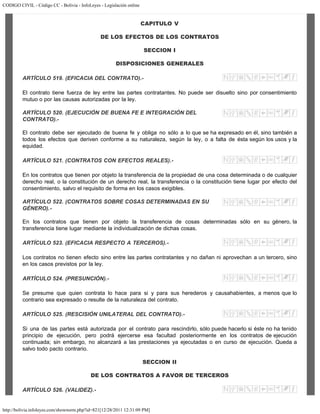 CODIGO CIVIL - Código CC - Bolivia - InfoLeyes - Legislación online
http://bolivia.infoleyes.com/shownorm.php?id=821[12/28/2011 12:31:09 PM]
CAPITULO V
DE LOS EFECTOS DE LOS CONTRATOS
SECCION I
DISPOSICIONES GENERALES
ARTÍCULO 519. (EFICACIA DEL CONTRATO).-
El contrato tiene fuerza de ley entre las partes contratantes. No puede ser disuelto sino por consentimiento
mutuo o por las causas autorizadas por la ley.
ARTÍCULO 520. (EJECUCIÓN DE BUENA FE E INTEGRACIÓN DEL
CONTRATO).-
El contrato debe ser ejecutado de buena fe y obliga no sólo a lo que se ha expresado en él, sino también a
todos los efectos que deriven conforme a su naturaleza, según la ley, o a falta de ésta según los usos y la
equidad.
ARTÍCULO 521. (CONTRATOS CON EFECTOS REALES).-
En los contratos que tienen por objeto la transferencia de la propiedad de una cosa determinada o de cualquier
derecho real, o la constitución de un derecho real, la transferencia o la constitución tiene lugar por efecto del
consentimiento, salvo el requisito de forma en los casos exigibles.
ARTÍCULO 522. (CONTRATOS SOBRE COSAS DETERMINADAS EN SU
GÉNERO).-
En los contratos que tienen por objeto la transferencia de cosas determinadas sólo en su género, la
transferencia tiene lugar mediante la individualización de dichas cosas.
ARTÍCULO 523. (EFICACIA RESPECTO A TERCEROS).-
Los contratos no tienen efecto sino entre las partes contratantes y no dañan ni aprovechan a un tercero, sino
en los casos previstos por la ley.
ARTÍCULO 524. (PRESUNCIÓN).-
Se presume que quien contrata lo hace para si y para sus herederos y causahabientes, a menos que lo
contrario sea expresado o resulte de la naturaleza del contrato.
ARTÍCULO 525. (RESCISIÓN UNILATERAL DEL CONTRATO).-
Si una de las partes está autorizada por el contrato para rescindirlo, sólo puede hacerlo si éste no ha tenido
principio de ejecución, pero podrá ejercerse esa facultad posteriormente en los contratos de ejecución
continuada; sin embargo, no alcanzará a las prestaciones ya ejecutadas o en curso de ejecución. Queda a
salvo todo pacto contrario.
SECCION II
DE LOS CONTRATOS A FAVOR DE TERCEROS
ARTÍCULO 526. (VALIDEZ).-
 