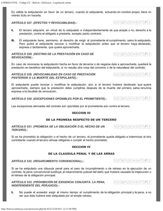 CODIGO CIVIL - Código CC - Bolivia - InfoLeyes - Legislación online
http://bolivia.infoleyes.com/shownorm.php?id=821[12/28/2011 12:31:09 PM]
Es válida la estipulación en favor de un tercero, cuando el estipulante, actuando en nombre propio, tiene un
interés lícito en hacerla.
ARTÍCULO 527. (EFECTOS Y REVOCABILIDAD).-
I. El tercero adquiere, en virtud de lo estipulado e independientemente de que acepte o no, derecho a la
prestación, contra el obligado a prestarla, excepto pacto contrario.
II. El estipulante tiene, asimismo, el derecho de exigir al prometiente el cumplimiento, salvo lo estipulado.
Pero podrá el estipulante revocar o modificar la estipulación antes que el tercero haya declarado,
expresa o tácitamente, que quiere aprovecharla.
ARTÍCULO 528. (DESTINO DE LA PRESTACIÓN EN CASO DE
REVOCACIÓN).-
En caso de revocarse la estipulación hecha en favor de terceros o de negarse éste a aprovecharla, quedará la
prestación en beneficio del estipulante, si no resulta otra cosa del convenio o de la naturaleza del contrato.
ARTÍCULO 529. (REVOCABILIDAD EN CASO DE PRESTACIÓN
POSTERIOR A LA MUERTE DEL ESTIPULANTE).-
El estipulante puede revocar o modificar la estipulación, aún si el tercero hubiera declarado que quiere
aprovecharla, siempre que la prestación deba cumplirse después de la muerte del primero, salva renuncia
expresa a la facultad de renovación.
ARTÍCULO 530. (EXCEPCIONES OPONIBLES POR EL PROMETIENTE).-
Las excepciones derivadas del contrato son oponibles por el prometiente aún contra el tercero.
SECCION III
DE LA PROMESA RESPECTO DE UN TERCERO
ARTÍCULO 531. (PROMESA DE LA OBLIGACIÓN O EL HECHO DE UN
TERCERO).-
Si se ha prometido la obligación o el hecho de un tercero, el prometiente queda obligado a indemnizar al otro
contratante cuando el tercero rehuse obligarse o cumplir el hecho prometido.
SECCION IV
DE LA CLAUSULA PENAL Y DE LAS ARRAS
ARTÍCULO 532. (RESARCIMIENTO CONVENCIONAL).-
Si se ha estipulado una cláusula penal para el caso de incumplimiento o de retraso en la ejecución de un
contrato, la pena convencional sustituye al resarcimiento judicial del daño que hubiera causado la inejecución o
el retraso de la obligación principal.
ARTÍCULO 533. (PROHIBICIÓN DE EXIGENCIA CONJUNTA. LA PENA,
INDEPENDIENTE DEL PERJUICIO).-
I. No puede el acreedor exigir al mismo tiempo el cumplimiento de la obligación principal y la pena, a no
ser que ésta hubiera sido estipulada por el simple retraso.
 