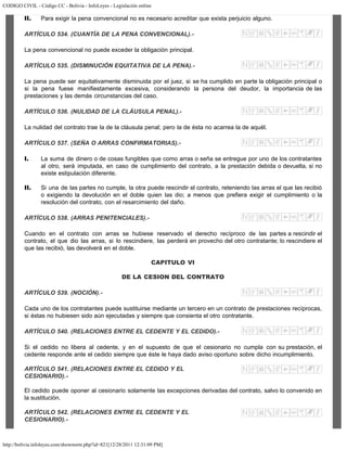 CODIGO CIVIL - Código CC - Bolivia - InfoLeyes - Legislación online
http://bolivia.infoleyes.com/shownorm.php?id=821[12/28/2011 12:31:09 PM]
II. Para exigir la pena convencional no es necesario acreditar que exista perjuicio alguno.
ARTÍCULO 534. (CUANTÍA DE LA PENA CONVENCIONAL).-
La pena convencional no puede exceder la obligación principal.
ARTÍCULO 535. (DISMINUCIÓN EQUITATIVA DE LA PENA).-
La pena puede ser equitativamente disminuida por el juez, si se ha cumplido en parte la obligación principal o
si la pena fuese manifiestamente excesiva, considerando la persona del deudor, la importancia de las
prestaciones y las demás circunstancias del caso.
ARTÍCULO 536. (NULIDAD DE LA CLÁUSULA PENAL).-
La nulidad del contrato trae la de la cláusula penal; pero la de ésta no acarrea la de aquél.
ARTÍCULO 537. (SEÑA O ARRAS CONFIRMATORIAS).-
I. La suma de dinero o de cosas fungibles que como arras o seña se entregue por uno de los contratantes
al otro, será imputada, en caso de cumplimiento del contrato, a la prestación debida o devuelta, si no
existe estipulación diferente.
II. Si una de las partes no cumple, la otra puede rescindir el contrato, reteniendo las arras el que las recibió
o exigiendo la devolución en el doble quien las dio; a menos que prefiera exigir el cumplimiento o la
resolución del contrato, con el resarcimiento del daño.
ARTÍCULO 538. (ARRAS PENITENCIALES).-
Cuando en el contrato con arras se hubiese reservado el derecho recíproco de las partes a rescindir el
contrato, el que dio las arras, si lo rescindiere, las perderá en provecho del otro contratante; lo rescindiere el
que las recibió, las devolverá en el doble.
CAPITULO VI
DE LA CESION DEL CONTRATO
ARTÍCULO 539. (NOCIÓN).-
Cada uno de los contratantes puede sustituirse mediante un tercero en un contrato de prestaciones recíprocas,
si éstas no hubiesen sido aún ejecutadas y siempre que consienta el otro contratante.
ARTÍCULO 540. (RELACIONES ENTRE EL CEDENTE Y EL CEDIDO).-
Si el cedido no libera al cedente, y en el supuesto de que el cesionario no cumpla con su prestación, el
cedente responde ante el cedido siempre que éste le haya dado aviso oportuno sobre dicho incumplimiento.
ARTÍCULO 541. (RELACIONES ENTRE EL CEDIDO Y EL
CESIONARIO).-
El cedido puede oponer al cesionario solamente las excepciones derivadas del contrato, salvo lo convenido en
la sustitución.
ARTÍCULO 542. (RELACIONES ENTRE EL CEDENTE Y EL
CESIONARIO).-
 