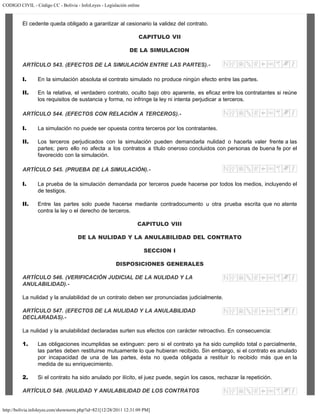 CODIGO CIVIL - Código CC - Bolivia - InfoLeyes - Legislación online
http://bolivia.infoleyes.com/shownorm.php?id=821[12/28/2011 12:31:09 PM]
El cedente queda obligado a garantizar al cesionario la validez del contrato.
CAPITULO VII
DE LA SIMULACION
ARTÍCULO 543. (EFECTOS DE LA SIMULACIÓN ENTRE LAS PARTES).-
I. En la simulación absoluta el contrato simulado no produce ningún efecto entre las partes.
II. En la relativa, el verdadero contrato, oculto bajo otro aparente, es eficaz entre los contratantes si reúne
los requisitos de sustancia y forma, no infringe la ley ni intenta perjudicar a terceros.
ARTÍCULO 544. (EFECTOS CON RELACIÓN A TERCEROS).-
I. La simulación no puede ser opuesta contra terceros por los contratantes.
II. Los terceros perjudicados con la simulación pueden demandarla nulidad o hacerla valer frente a las
partes; pero ello no afecta a los contratos a título oneroso concluidos con personas de buena fe por el
favorecido con la simulación.
ARTÍCULO 545. (PRUEBA DE LA SIMULACIÓN).-
I. La prueba de la simulación demandada por terceros puede hacerse por todos los medios, incluyendo el
de testigos.
II. Entre las partes solo puede hacerse mediante contradocumento u otra prueba escrita que no atente
contra la ley o el derecho de terceros.
CAPITULO VIII
DE LA NULIDAD Y LA ANULABILIDAD DEL CONTRATO
SECCION I
DISPOSICIONES GENERALES
ARTÍCULO 546. (VERIFICACIÓN JUDICIAL DE LA NULIDAD Y LA
ANULABILIDAD).-
La nulidad y la anulabilidad de un contrato deben ser pronunciadas judicialmente.
ARTÍCULO 547. (EFECTOS DE LA NULIDAD Y LA ANULABILIDAD
DECLARADAS).-
La nulidad y la anulabilidad declaradas surten sus efectos con carácter retroactivo. En consecuencia:
1. Las obligaciones incumplidas se extinguen: pero si el contrato ya ha sido cumplido total o parcialmente,
las partes deben restituirse mutuamente lo que hubieran recibido. Sin embargo, si el contrato es anulado
por incapacidad de una de las partes, ésta no queda obligada a restituir lo recibido más que en la
medida de su enriquecimiento.
2. Si el contrato ha sido anulado por ilícito, el juez puede, según los casos, rechazar la repetición.
ARTÍCULO 548. (NULIDAD Y ANULABILIDAD DE LOS CONTRATOS
 