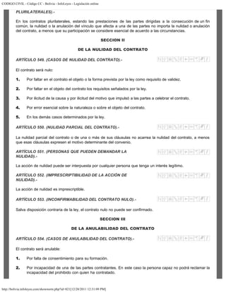 CODIGO CIVIL - Código CC - Bolivia - InfoLeyes - Legislación online
http://bolivia.infoleyes.com/shownorm.php?id=821[12/28/2011 12:31:09 PM]
PLURILATERALES).-
En los contratos plurilaterales, estando las prestaciones de las partes dirigidas a la consecución de un fin
común, la nulidad o la anulación del vínculo que afecta a una de las partes no importa la nulidad o anulación
del contrato, a menos que su participación se considere esencial de acuerdo a las circunstancias.
SECCION II
DE LA NULIDAD DEL CONTRATO
ARTÍCULO 549. (CASOS DE NULIDAD DEL CONTRATO).-
El contrato será nulo:
1. Por faltar en el contrato el objeto o la forma prevista por la ley como requisito de validez.
2. Por faltar en el objeto del contrato los requisitos señalados por la ley.
3. Por ilicitud de la causa y por ilicitud del motivo que impulsó a las partes a celebrar el contrato.
4. Por error esencial sobre la naturaleza o sobre el objeto del contrato.
5. En los demás casos determinados por la ley.
ARTÍCULO 550. (NULIDAD PARCIAL DEL CONTRATO).-
La nulidad parcial del contrato o de una o más de sus cláusulas no acarrea la nulidad del contrato, a menos
que esas cláusulas expresen el motivo determinante del convenio.
ARTÍCULO 551. (PERSONAS QUE PUEDEN DEMANDAR LA
NULIDAD).-
La acción de nulidad puede ser interpuesta por cualquier persona que tenga un interés legítimo.
ARTÍCULO 552. (IMPRESCRIPTIBILIDAD DE LA ACCIÓN DE
NULIDAD).-
La acción de nulidad es imprescriptible.
ARTÍCULO 553. (INCONFIRMABILIDAD DEL CONTRATO NULO).-
Salva disposición contraria de la ley, el contrato nulo no puede ser confirmado.
SECCION III
DE LA ANULABILIDAD DEL CONTRATO
ARTÍCULO 554. (CASOS DE ANULABILIDAD DEL CONTRATO).-
El contrato será anulable:
1. Por falta de consentimiento para su formación.
2. Por incapacidad de una de las partes contratantes. En este caso la persona capaz no podrá reclamar la
incapacidad del prohibido con quien ha contratado.
 