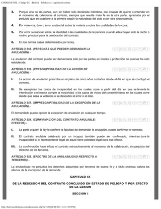 CODIGO CIVIL - Código CC - Bolivia - InfoLeyes - Legislación online
http://bolivia.infoleyes.com/shownorm.php?id=821[12/28/2011 12:31:09 PM]
3. Porque una de las partes, aun sin haber sido declarada interdicta, era incapaz de querer o entender en
el momento de celebrarse el contrato, siempre que resulte mala fe en la otra parte, apreciada por el
perjuicio que se ocasione a la primera según la naturaleza del acto o por otra circunstancia.
4. Por violencia, dolo o error sustancial sobre la materia o sobre las cualidades de la cosa.
5. Por error sustancial sobre la identidad o las cualidades de la persona cuando ellas hayan sido la razón o
motivo principal para la celebración del contrato.
6. En los demás casos determinados por la ley.
ARTÍCULO 555. (PERSONAS QUE PUEDEN DEMANDAR LA
ANULACIÓN).-
La anulación del contrato puede ser demandada sólo por las partes en interés o protección de quienes ha sido
establecida.
ARTÍCULO 556. (PRESCRIPTIBILIDAD DE LA ACCIÓN DE
ANULACIÓN).-
I. La acción de anulación prescribe en el plazo de cinco años contados desde el día en que se concluyó el
contrato.
II. Se exceptúan los casos de incapacidad en los cuales corre a partir del día en que se levanta la
interdicción o el menor cumple la mayoridad, y los casos de vicios del consentimiento en los cuales corre
desde que cesa la violencia o se descubre el error o el dolo.
ARTÍCULO 557. (IMPRESCRIPTIBILIDAD DE LA EXCEPCIÓN DE LA
ANULACIÓN).-
El demandado puede oponer la excepción de anulación en cualquier tiempo.
ARTÍCULO 558. (CONFIRMACIÓN DEL CONTRATO ANULABLE:
EFECTOS).-
I. La parte a quien la ley le confiere la facultad de demandar la anulación, puede confirmar el contrato.
II. El contrato anulable celebrado por un incapaz también puede ser confirmado, mientras dure la
incapacidad si, el representante legal de aquél tiene potestad legal para ese efecto.
III. La confirmación hace eficaz el contrato retroactivamente al momento de la celebración, sin perjuicio del
derecho de los terceros.
ARTÍCULO 559. (EFECTOS DE LA ANULABILIDAD RESPECTO A
TERCEROS).-
La anulabilidad no perjudica los derechos adquiridos por terceros de buena fe y a título oneroso, salvos los
efectos de la inscripción de la demanda
CAPITULO IX
DE LA RESCISION DEL CONTRATO CONCLUIDO EN ESTADO DE PELIGRO Y POR EFECTO
DE LA LESION
SECCION I
 