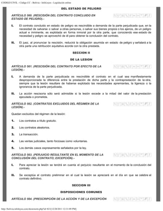 CODIGO CIVIL - Código CC - Bolivia - InfoLeyes - Legislación online
http://bolivia.infoleyes.com/shownorm.php?id=821[12/28/2011 12:31:09 PM]
DEL ESTADO DE PELIGRO
ARTÍCULO 560. (RESCISIÓN DEL CONTRATO CONCLUIDO EN
ESTADO DE PELIGRO).-
I. El contrato concluido en estado de peligro es rescindible a demanda de la parte perjudicada que, en la
necesidad de salvarse o salvar a otras personas, o salvar sus bienes propios o los ajenos, de un peligro
actual e inminente, es explotada en forma inmoral por la otra parte, que conociendo ese estado de
necesidad y peligro se aprovechó de él para obtener la conclusión del contrato.
II. El juez, al pronunciar la rescisión, reducirá la obligación asumida en estado de peligro y señalará a la
otra parte una retribución equitativa acorde con la otra prestada.
SECCION II
DE LA LESION
ARTÍCULO 561. (RESCISIÓN DEL CONTRATO POR EFECTO DE LA
LESIÓN).-
I. A demanda de la parte perjudicada es rescindible el contrato en el cual sea manifiestamente
desproporcionada la diferencia entre la prestación de dicha parte y la contraprestación de la otra,
siempre que la lesión resultare de haberse explotado las necesidades apremiantes, la ligereza o la
ignorancia de la parte perjudicada.
II. La acción rescisoria sólo será admisible si la lesión excede a la mitad del valor de la prestación
ejecutada o prometida.
ARTÍCULO 562. (CONTRATOS EXCLUIDOS DEL RÉGIMEN DE LA
LESIÓN).-
Quedan excluidos del régimen de la lesión:
1. Los contratos a título gratuito.
2. Los contratos aleatorios.
3. La transacción.
4. Las ventas judiciales, tanto forzosas como voluntarias.
5. Los demás casos expresamente señalados por la ley.
ARTÍCULO 563. (PERJUICIO RESULTANTE EN EL MOMENTO DE LA
CONCLUSIÓN DEL CONTRATO; EXCEPCIÓN).-
I. Para apreciar la lesión se tendrá en cuenta el perjuicio resultante en el momento de la conclusión del
contrato.
II. Se exceptúa el contrato preliminar en el cual la lesión se apreciará en el día en que se celebre el
contrato definitivo.
SECCION III
DISPOSICIONES COMUNES
ARTÍCULO 564. (PRESCRIPCIÓN DE LA ACCIÓN Y DE LA EXCEPCIÓN
 