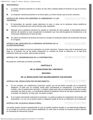 CODIGO CIVIL - Código CC - Bolivia - InfoLeyes - Legislación online
http://bolivia.infoleyes.com/shownorm.php?id=821[12/28/2011 12:31:09 PM]
RESCISORIAS).-
I. La acción rescisoria prescribe en el plazo de dos años contados desde el momento en que se concluyó
el contrato.
II. La excepción rescisoria prescribe en el mismo plazo y al mismo tiempo que la acción rescisoria.
ARTÍCULO 565. (FACULTAD CONFERIDA AL DEMANDADO Y A LOS
TERCEROS).-
I. El demandado de rescisión puede determinar el juicio si antes de la sentencia ofrece modificar el
contrato en condiciones que a juicio del juez sean equitativas.
II. Después que la sentencia rescisoria ha pasado en autoridad de cosa juzgada, el demandado tiene la
elección de devolver la cosa recuperando la prestación que hizo más los gastos de transferencia, o de
conservarla satisfaciendo el resto del valor.
III. Se salvan los derechos de terceros de buena fe, excepto la inscripción anterior de la demanda rescisoria
en el registro.
ARTÍCULO 566. (INVALIDEZ DE LA RENUNCIA ANTICIPADA DE LA
ACCIÓN RESCISORIA).-
No tiene ninguna validez la renuncia anticipada a la acción rescisoria. Tampoco tiene valor la declaración que
haga en el contrato una de las partes expresando su voluntad de donar la diferencia en el valor de la
prestación hecha por su parte, salva prueba contraria.
ARTÍCULO 567. (INADMISIBILIDAD DE LA CONFIRMACIÓN).-
No puede ser confirmado el contrato rescindible.
CAPITULO X
DE LA RESOLUCION DEL CONTRATO
SECCION I
DE LA RESOLUCION POR INCUMPLIMIENTO VOLUNTARIO
ARTÍCULO 568. (RESOLUCIÓN POR INCUMPLIMIENTO).-
I. En los contratos con prestaciones recíprocas cuando una de las partes incumple por su voluntad la
obligación, la parte que ha cumplido puede pedir judicialmente el cumplimiento o la resolución del
contrato, más el resarcimiento del daño; o también puede pedir sólo el cumplimiento dentro de un plazo
razonable que fijará el juez, y no haciéndose efectiva la prestación dentro de ese plazo quedará resuelto
el contrato, sin perjuicio, en todo caso, de resarcir el daño.
II. Si se hubiera demandado solamente la resolución, no podrá ya pedirse el cumplimiento del contrato; y el
demandado, a su vez, ya no podrá cumplir su obligación desde el día de su notificación con la demanda.
ARTÍCULO 569. (CLÁUSULA RESOLUTORIA).-
Las partes pueden convenir expresamente en que el contrato quedará resuelto si una determinada obligación
no se cumple en la forma y de la manera establecida. En este caso el contrato se resuelve de pleno derecho
sin necesidad de intervención judicial.
 