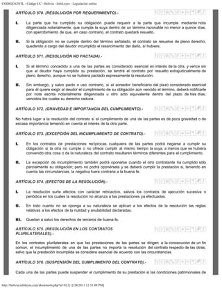 CODIGO CIVIL - Código CC - Bolivia - InfoLeyes - Legislación online
http://bolivia.infoleyes.com/shownorm.php?id=821[12/28/2011 12:31:09 PM]
ARTÍCULO 570. (RESOLUCIÓN POR REQUERIMIENTO).-
I. La parte que ha cumplido su obligación puede requerir a la parte que incumple mediante nota
diligenciada notarialmente, que cumpla la suya dentro de un término razonable no menor a quince días,
con apercibimiento de que, en caso contrario, el contrato quedará resuelto.
II. Si la obligación no se cumple dentro del término señalado, el contrato se resuelve de pleno derecho,
quedando a cargo del deudor incumplido el resarcimiento del daño, si hubiere.
ARTÍCULO 571. (RESOLUCIÓN NO PACTADA).-
I. Si el término concedido a una de las partes es considerado esencial en interés de la otra, y vence sin
que el deudor haya cumplido su prestación, se tendrá el contrato por resuelto extrajudicialmente de
pleno derecho, aunque no se hubiera pactado expresamente la resolución.
II. Sin embargo, y salvo pacto o uso contrario, si el acreedor beneficiario del plazo considerado esencial
para él quiere exigir al deudor el cumplimiento de su obligación aún vencido el término, deberá notificarle
por nota escrita notarialmente diligenciada u otro acto equivalente dentro del plazo de tres días,
vencidos los cuales su derecho caduca.
ARTÍCULO 572. (GRAVEDAD E IMPORTANCIA DEL CUMPLIMIENTO).-
No habrá lugar a la resolución del contrato si el cumplimiento de una de las partes es de poca gravedad o de
escasa importancia teniendo en cuenta el interés de la otra parte.
ARTÍCULO 573. (EXCEPCIÓN DEL INCUMPLIMIENTO DE CONTRATO).-
I. En los contratos de prestaciones recíprocas cualquiera de las partes podrá negarse a cumplir su
obligación si la otra no cumple o no ofrece cumplir al mismo tiempo la suya, a menos que se hubiera
convenido otra cosa o de la naturaleza del contrato resultaren términos diferentes para el cumplimiento.
II. La excepción de incumplimiento también podrá oponerse cuando el otro contratante ha cumplido sólo
parcialmente su obligación; pero no podrá oponérsela y se deberá cumplir la prestación si, teniendo en
cuenta las circunstancias, la negativa fuera contraria a la buena fe.
ARTÍCULO 574. (EFECTOS DE LA RESOLUCIÓN).-
I. La resolución surte efectos con carácter retroactivo, salvos los contratos de ejecución sucesiva o
periódica en los cuales la resolución no alcanza a las prestaciones ya efectuadas.
II. En todo cuanto no se oponga a su naturaleza se aplican a los efectos de la resolución las reglas
relativas a los efectos de la nulidad y anulabilidad declaradas.
III. Quedan a salvo los derechos de terceros de buena fe.
ARTÍCULO 575. (RESOLUClÓN EN LOS CONTRATOS
PLURILATERALES).-
En los contratos plurilaterales en que las prestaciones de las partes se dirigen a la consecución de un fin
común, el incumplimiento de una de las partes no importa la resolución del contrato respecto de las otras,
salvo que la prestación incumplida se considere esencial de acuerdo con las circunstancias
ARTÍCULO 576. (SUSPENSIÓN DEL CUMPLIMIENTO DEL CONTRATO).-
Cada una de las partes puede suspender el cumplimiento de su prestación si las condiciones patrimoniales de
 