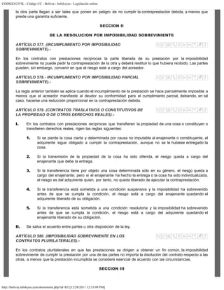 CODIGO CIVIL - Código CC - Bolivia - InfoLeyes - Legislación online
http://bolivia.infoleyes.com/shownorm.php?id=821[12/28/2011 12:31:09 PM]
la otra parte llegan a ser tales que ponen en peligro de no cumplir la contraprestación debida, a menos que
preste una garantía suficiente.
SECCION II
DE LA RESOLUCION POR IMPOSIBILIDAD SOBREVINIENTE
ARTÍCULO 577. (INCUMPLIMIENTO POR IMPOSIBILIDAD
SOBREVINIENTE).-
En los contratos con prestaciones recíprocas la parte liberada de su prestación por la imposibilidad
sobreviniente no puede pedir la contraprestación de la otra y deberá restituir lo que hubiera recibido. Las partes
pueden, sin embargo, convenir en que el riesgo esté a cargo del acreedor.
ARTÍCULO 578.- INCUMPLIMIENTO POR IMPOSIBILIDAD PARCIAL
SOBREVINIENTE).-
La regla anterior también se aplica cuando el incumplimiento de la prestación se hace parcialmente imposible a
menos que el acreedor manifieste al deudor su conformidad para el cumplimiento parcial, debiendo, en tal
caso, hacerse una reducción proporcional en la contraprestación debida.
ARTÍCULO 579. (CONTRATOS TRASLATIVOS O CONSTITUTIVOS DE
LA PROPIEDAD O DE OTROS DERECHOS REALES).-
I. En los contratos con prestaciones recíprocas que transfieren la propiedad de una cosa o constituyen o
transfieren derechos reales, rigen las reglas siguientes:
1. Si se pierde la cosa cierta y determinada por causa no imputable al enajenante o constituyente, el
adquirente sigue obligado a cumplir la contraprestación, aunque no se le hubiese entregado la
cosa.
2. Si la transmisión de la propiedad de la cosa ha sido diferida, el riesgo queda a cargo del
enajenante que debe la entrega.
3. Si la transferencia tiene por objeto una cosa determinada sólo en su género, el riesgo queda a
cargo del enajenante; pero si el enajenante ha hecho la entrega o la cosa ha sido individualizada,
el riesgo es del adquirente quien, por tanto, no queda liberado de ejecutar la contraprestación.
4. Si la transferencia está sometida a una condición suspensiva y la imposibilidad ha sobrevenido
antes de que se cumpla la condición, el riesgo está a cargo del enajenante quedando el
adquirente liberado de su obligación.
5. Si la transferencia está sometida a una condición resolutoria y la imposibilidad ha sobrevenido
antes de que se cumpla la condición, el riesgo está a cargo del adquirente quedando el
enajenante liberado de su obligación.
II. Se salva el acuerdo entre partes u otra disposición de la ley.
ARTÍCULO 580. (IMPOSIBILIDAD SOBREVINIENTE EN LOS
CONTRATOS PLURILATERALES).-
En los contratos plurilaterales en que las prestaciones se dirigen a obtener un fin común, la imposibilidad
sobreviniente de cumplir la prestación por una de las partes no importa la disolución del contrato respecto a las
otras, a menos que la prestación incumplida se considere esencial de acuerdo con las circunstancias.
SECCION III
 
