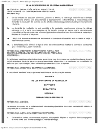 CODIGO CIVIL - Código CC - Bolivia - InfoLeyes - Legislación online
http://bolivia.infoleyes.com/shownorm.php?id=821[12/28/2011 12:31:09 PM]
DE LA RESOLUCION POR EXCESIVA ONEROSIDAD
ARTÍCULO 581. (RESOLUCIÓN JUDICIAL POR EXCESIVA
ONEROSIDAD DE LOS CONTRATOS CON PRESTACIONES
RECIPROCAS).-
I. En los contratos de ejecución continuada, periódica o diferida, la parte cuya prestación se ha tornado
excesivamente onerosa por circunstancias o acontecimientos extraordinarios e imprevisibles podrá
demandar la resolución del contrato con los efectos establecidos para la resolución por incumplimiento
voluntario.
II. La demanda de resolución no será admitida si la prestación excesivamente onerosa ha sido ya
ejecutada, o si la parte cuya prestación se ha tornado onerosa en exceso era ya voluntariamente
incumplida o si las circunstancias o los acontecimientos extraordinarios e imprevisibles se presentaron
después de cumplirse la obligación.
III. Tampoco se admitirá la demanda de resolución si la onerosidad sobrevenida está inclusa en el riesgo o
álea normal del contrato.
IV. El demandado puede terminar el litigio si antes de sentencia ofrece modificar el contrato en condiciones
que, a juicio del juez, sean equitativas.
ARTÍCULO 582. (REDUCCIÓN O MODIFICACION JUDICIAL POR
EXCESIVA ONEROSIDAD DE LOS CONTRATOS CON PRESTACIÓN
UNILATERAL).-
En la hipótesis prevista por el artículo anterior, y cuando se trata de contratos con prestación unilateral, la parte
perjudicada puede demandar se reduzcan sus prestaciones a la equidad o se modifiquen las modalidades de
ejecución que, a juicio del juez, sean suficientes para esa reducción a la equidad.
ARTÍCULO 583. (EXCEPCIÓN: CONTRATOS ALEATORIOS).-
A los contratos aleatorios no son aplicables las normas de los artículos precedentes.
TITULO II
DE LOS CONTRATOS EN PARTICULAR
CAPITULO I
DE LA VENTA
SECCION I
DISPOSICIONES GENERALES
ARTÍCULO 584. (NOCIÓN).-
La venta es un contrato por el cual el vendedor transfiere la propiedad de una cosa o transfiere otro derecho al
comprador por un precio en dinero.
ARTÍCULO 585. (VENTA CON RESERVA DE PROPIEDAD).-
I. En la venta a cuotas, con reserva de propiedad, el comprador adquiere la propiedad de la cosa pagando
la última cuota, pero asume los riesgos a partir de la entrega.
 