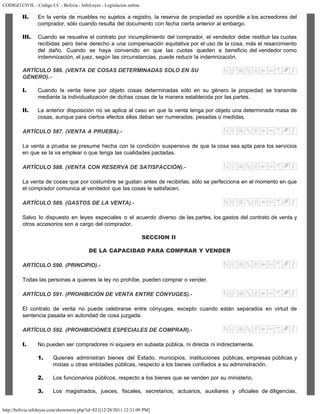 CODIGO CIVIL - Código CC - Bolivia - InfoLeyes - Legislación online
http://bolivia.infoleyes.com/shownorm.php?id=821[12/28/2011 12:31:09 PM]
II. En la venta de muebles no sujetos a registro, la reserva de propiedad es oponible a los acreedores del
comprador, sólo cuando resulta del documento con fecha cierta anterior al embargo.
III. Cuando se resuelve el contrato por incumplimiento del comprador, el vendedor debe restituir las cuotas
recibidas pero tiene derecho a una compensación equitativa por el uso de la cosa, más el resarcimiento
del daño. Cuando se haya convenido en que las cuotas queden a beneficio del vendedor como
indemnización, el juez, según las circunstancias, puede reducir la indemnización.
ARTÍCULO 586. (VENTA DE COSAS DETERMINADAS SOLO EN SU
GÉNERO).-
I. Cuando la venta tiene por objeto cosas determinadas sólo en su género la propiedad se transmite
mediante la individualización de dichas cosas de la manera establecida por las partes.
II. La anterior disposición no se aplica al caso en que la venta tenga por objeto una determinada masa de
cosas, aunque para ciertos efectos ellas deban ser numeradas, pesadas o medidas.
ARTÍCULO 587. (VENTA A PRUEBA).-
La venta a prueba se presume hecha con la condición suspensiva de que la cosa sea apta para los servicios
en que se la va emplear o que tenga las cualidades pactadas.
ARTÍCULO 588. (VENTA CON RESERVA DE SATISFACCIÓN).-
La venta de cosas que por costumbre se gustan antes de recibirlas, sólo se perfecciona en el momento en que
el comprador comunica al vendedor que las cosas le satisfacen.
ARTÍCULO 589. (GASTOS DE LA VENTA).-
Salvo lo dispuesto en leyes especiales o el acuerdo diverso de las partes, los gastos del contrato de venta y
otros accesorios son a cargo del comprador.
SECCION II
DE LA CAPACIDAD PARA COMPRAR Y VENDER
ARTÍCULO 590. (PRINCIPIO).-
Todas las personas a quienes la ley no prohíbe, pueden comprar o vender.
ARTÍCULO 591. (PROHIBICIÓN DE VENTA ENTRE CÓNYUGES).-
El contrato de venta no puede celebrarse entre cónyuges, excepto cuando están separados en virtud de
sentencia pasada en autoridad de cosa juzgada.
ARTÍCULO 592. (PROHIBICIONES ESPECIALES DE COMPRAR).-
I. No pueden ser compradores ni siquiera en subasta pública, ni directa ni indirectamente.
1. Quienes administran bienes del Estado, municipios, instituciones públicas, empresas públicas y
mixtas u otras entidades públicas, respecto a los bienes confiados a su administración.
2. Los funcionarios públicos, respecto a los bienes que se venden por su ministerio.
3. Los magistrados, jueces, fiscales, secretarios, actuarios, auxiliares y oficiales de diligencias,
 