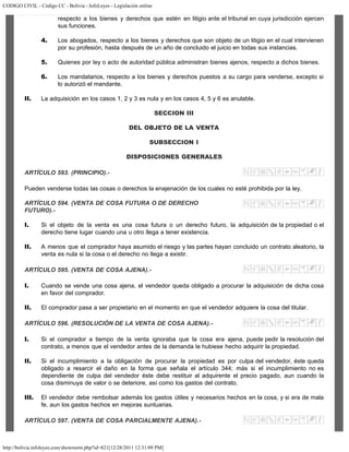 CODIGO CIVIL - Código CC - Bolivia - InfoLeyes - Legislación online
http://bolivia.infoleyes.com/shownorm.php?id=821[12/28/2011 12:31:09 PM]
respecto a los bienes y derechos que estén en litigio ante el tribunal en cuya jurisdicción ejercen
sus funciones.
4. Los abogados, respecto a los bienes y derechos que son objeto de un litigio en el cual intervienen
por su profesión, hasta después de un año de concluido el juicio en todas sus instancias.
5. Quienes por ley o acto de autoridad pública administran bienes ajenos, respecto a dichos bienes.
6. Los mandatarios, respecto a los bienes y derechos puestos a su cargo para venderse, excepto si
lo autorizó el mandante.
II. La adquisición en los casos 1, 2 y 3 es nula y en los casos 4, 5 y 6 es anulable.
SECCION III
DEL OBJETO DE LA VENTA
SUBSECCION I
DISPOSICIONES GENERALES
ARTÍCULO 593. (PRINCIPIO).-
Pueden venderse todas las cosas o derechos la enajenación de los cuales no esté prohibida por la ley.
ARTÍCULO 594. (VENTA DE COSA FUTURA O DE DERECHO
FUTURO).-
I. Si el objeto de la venta es una cosa futura o un derecho futuro, la adquisición de la propiedad o el
derecho tiene lugar cuando una u otro llega a tener existencia.
II. A menos que el comprador haya asumido el riesgo y las partes hayan concluido un contrato aleatorio, la
venta es nula si la cosa o el derecho no llega a existir.
ARTÍCULO 595. (VENTA DE COSA AJENA).-
I. Cuando se vende una cosa ajena, el vendedor queda obligado a procurar la adquisición de dicha cosa
en favor del comprador.
II. El comprador pasa a ser propietario en el momento en que el vendedor adquiere la cosa del titular.
ARTÍCULO 596. (RESOLUCIÓN DE LA VENTA DE COSA AJENA).-
I. Si el comprador a tiempo de la venta ignoraba que la cosa era ajena, puede pedir la resolución del
contrato, a menos que el vendedor antes de la demanda le hubiese hecho adquirir la propiedad.
II. Si el incumplimiento a la obligación de procurar la propiedad es por culpa del vendedor, éste queda
obligado a resarcir el daño en la forma que señala el artículo 344; más si el incumplimiento no es
dependiente de culpa del vendedor éste debe restituir al adquirente el precio pagado, aun cuando la
cosa disminuya de valor o se deteriore, así como los gastos del contrato.
III. El vendedor debe rembolsar además los gastos útiles y necesarios hechos en la cosa, y si era de mala
fe, aun los gastos hechos en mejoras suntuarias.
ARTÍCULO 597. (VENTA DE COSA PARCIALMENTE AJENA).-
 