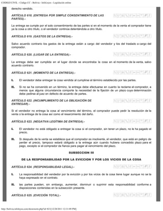 CODIGO CIVIL - Código CC - Bolivia - InfoLeyes - Legislación online
http://bolivia.infoleyes.com/shownorm.php?id=821[12/28/2011 12:31:09 PM]
derecho vendido.
ARTÍCULO 618. (ENTREGA POR SIMPLE CONSENTIMIENTO DE LAS
PARTES).-
La entrega se cumple por el solo consentimiento de las partes si en el momento de la venta el comprador tiene
ya la cosa a otro título, o el vendedor continúa detentándola a otro título.
ARTÍCULO 619. (GASTOS DE LA ENTREGA).-
Salvo acuerdo contrario los gastos de la entrega están a cargo del vendedor y los del traslado a cargo del
comprador.
ARTÍCULO 620. (LUGAR DE LA ENTREGA).-
La entrega debe ser cumplida en el lugar donde se encontraba la cosa en el momento de la venta, salvo
acuerdo contrario.
ARTÍCULO 621. (MOMENTO DE LA ENTREGA).-
I. El vendedor debe entregar la cosa vendida al cumplirse el término establecido por las partes.
II. Si no se ha convenido en un término, la entrega debe efectuarse en cuanto la reclame el comprador, a
menos que alguna circunstancia comporte la necesidad de la fijación de un plazo cuya determinación
debe pedirse al juez en defecto de acuerdo de partes.
ARTÍCULO 622. (INCUMPLIMIENTO DE LA OBLIGACIÓN DE
ENTREGAR).-
Si el vendedor no entrega la cosa al vencimiento del término, el comprador puede pedir la resolución de la
venta o la entrega de la cosa así como el resarcimiento del daño.
ARTÍCULO 623. (NEGATIVA LEGÍTIMA DE ENTREGA).-
I. El vendedor no está obligado a entregar la cosa si el comprador, sin tener un plazo, no le ha pagado el
precio.
II. Si después de la venta se establece que el comprador es insolvente, el vendedor, que está en peligro de
perder el precio, tampoco estará obligado a la entrega aún cuando hubiera concedido plazo para el
pago, excepto si el comprador da fianza para pagar al vencimiento del plazo.
SUBSECCION III
DE LA RESPONSABILIDAD POR LA EVICCION Y POR LOS VICIOS DE LA COSA
ARTÍCULO 624. (RESPONSABILIDAD LEGAL).-
I. La responsabilidad del vendedor por la evicción y por los vicios de la cosa tiene lugar aunque no se la
haya expresado en el contrato.
II. las partes pueden, sin embargo, aumentar, disminuir o suprimir esta responsabilidad conforme a
disposiciones contenidas en la subsección presente.
ARTÍCULO 625. (EVICCIÓN TOTAL).-
 