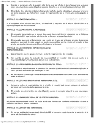 CODIGO CIVIL - Código CC - Bolivia - InfoLeyes - Legislación online
http://bolivia.infoleyes.com/shownorm.php?id=821[12/28/2011 12:31:09 PM]
I. Cuando el comprador sufre la evicción total de la cosa por efecto de derechos que tenía un tercero
sobre ella, el vendedor queda obligado a resarcirle del daño en la forma señalada por el artículo 596.
II. El vendedor debe además rembolsar al comprador los frutos que ha sido obligado a devolver al tercero,
así como los gastos que ha hecho en el juicio de responsabilidad por la evicción y las costas pagadas al
actor.
ARTÍCULO 626. (EVICCIÓN PARCIAL).-
Si el comprador sufre evicción sólo parcial, se observará lo dispuesto en el artículo 597 así como en el
segundo parágrafo del artículo anterior.
ARTÍCULO 627. (LLAMAMIENTO AL VENDEDOR).-
I. El comprador demandado por el tercero debe pedir dentro del término establecido por el Código de
Procedimiento Civil para contestar a la demanda, se llame en la causa al vendedor.
II. El comprador que omite el llamamiento y es vencido en el juicio por el tercero en virtud de sentencia
pasada en autoridad de cosa juzgada no puede responsabilizar por la evicción al vendedor si éste
prueba que existían razones para obtener el rechazo de la demanda
ARTICULO 628. (MODIFICACION CONVENCIONAL DE LA
RESPONSABILIDAD).-
I. Los contratantes pueden gravar, disminuir o excluir la responsabilidad del vendedor.
II. Aún cuando se pacte la exclusión de responsabilidad el vendedor ésta siempre sujeto a la
responsabilidad por un hecho propio. Es nulo todo pacto contrario.
ARTÍCULO 629. (RESPONSABILIDAD POR LOS VICIOS DE LA COSA).-
I. El vendedor es responsable ante el comprador por los vicios que hacen la cosa vendida impropia para el
uso a que está destinada o que disminuyen su valor.
II. Es nulo el pacto que excluye o limita la responsabilidad del vendedor cuando éste oculta de mala fe los
vicios al comprador.
ARTÍCULO 630. (CASO DE EXCLUSIÓN DE RESPONSABILIDAD).-
I. Aunque se excluya la responsabilidad por la evicción, el vendedor está siempre obligado a la restitución
del precio y al reembolso de los gastos de la venta.
II. El vendedor se exime también de esta obligación cuando el comprador adquirió la cosa a su riesgo y
peligro.
ARTÍCULO 631. (EXCLUSIÓN LEGAL DE LA RESPONSABILIDAD).-
No procede responsabilidad cuando los vicios de la cosa vendida son fácilmente reconocibles o cuando el
comprador los conocía o debía conocerlos.
ARTÍCULO 632. (OPCIÓN DEL COMPRADOR).-
I. En los que señala el primer parágrafo del artículo 629, el comprador puede demandar la resolución de la
venta o la disminución del precio.
 