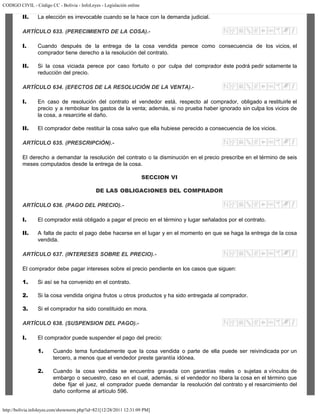 CODIGO CIVIL - Código CC - Bolivia - InfoLeyes - Legislación online
http://bolivia.infoleyes.com/shownorm.php?id=821[12/28/2011 12:31:09 PM]
II. La elección es irrevocable cuando se la hace con la demanda judicial.
ARTÍCULO 633. (PERECIMIENTO DE LA COSA).-
I. Cuando después de la entrega de la cosa vendida perece como consecuencia de los vicios, el
comprador tiene derecho a la resolución del contrato.
II. Si la cosa viciada perece por caso fortuito o por culpa del comprador éste podrá pedir solamente la
reducción del precio.
ARTÍCULO 634. (EFECTOS DE LA RESOLUCIÓN DE LA VENTA).-
I. En caso de resolución del contrato el vendedor está, respecto al comprador, obligado a restituirle el
precio y a rembolsar los gastos de la venta; además, si no prueba haber ignorado sin culpa los vicios de
la cosa, a resarcirle el daño.
II. El comprador debe restituir la cosa salvo que ella hubiese perecido a consecuencia de los vicios.
ARTÍCULO 635. (PRESCRIPCIÓN).-
El derecho a demandar la resolución del contrato o la disminución en el precio prescribe en el término de seis
meses computados desde la entrega de la cosa.
SECCION VI
DE LAS OBLIGACIONES DEL COMPRADOR
ARTÍCULO 636. (PAGO DEL PRECIO).-
I. El comprador está obligado a pagar el precio en el término y lugar señalados por el contrato.
II. A falta de pacto el pago debe hacerse en el lugar y en el momento en que se haga la entrega de la cosa
vendida.
ARTÍCULO 637. (INTERESES SOBRE EL PRECIO).-
El comprador debe pagar intereses sobre el precio pendiente en los casos que siguen:
1. Si así se ha convenido en el contrato.
2. Si la cosa vendida origina frutos u otros productos y ha sido entregada al comprador.
3. Si el comprador ha sido constituido en mora.
ARTÍCULO 638. (SUSPENSION DEL PAGO).-
I. El comprador puede suspender el pago del precio:
1. Cuando tema fundadamente que la cosa vendida o parte de ella puede ser reivindicada por un
tercero, a menos que el vendedor preste garantía idónea.
2. Cuando la cosa vendida se encuentra gravada con garantías reales o sujetas a vínculos de
embargo o secuestro, caso en el cual, además, si el vendedor no libera la cosa en el término que
debe fijar el juez, el comprador puede demandar la resolución del contrato y el resarcimiento del
daño conforme al artículo 596.
 