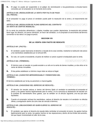CODIGO CIVIL - Código CC - Bolivia - InfoLeyes - Legislación online
http://bolivia.infoleyes.com/shownorm.php?id=821[12/28/2011 12:31:09 PM]
II. El pago no puede ser suspendido si el peligro de reivindicación o los gravámenes o vínculos fueron
conocidos por el comprador en el momento de la venta.
ARTÍCULO 639. (RESOLUCIÓN DE LA VENTA POR FALTA DE PAGO
DEL PRECIO).-
Si el comprador no paga el precio el vendedor puede pedir la resolución de la venta y el resarcimiento del
daño.
ARTÍCULO 640. (RESOLUCIÓN DE PLENO DERECHO DEL CONTRATO
DE VENTA DE CIERTOS MUEBLES).-
En la venta de productos alimenticios y objetos muebles que pueden depreciarse, la resolución del contrato
tiene lugar de derecho, sin previa intimación, en favor del vendedor, si el comprador al vencimiento del término
convenido no los retira o no paga el precio.
SECCION VII
DE LA VENTA CON PACTO DE RESCATE
ARTÍCULO 641. (PACTO).-
I. El vendedor puede reservarse el derecho a rescate de la cosa vendida, mediante la restitución del precio
y los reembolsos establecidos por el artículo 645.
II. Es nulo, en cuanto al excedente, el pacto de restituir un precio superior al estipulado para la venta.
ARTÍCULO 642. (TÉRMINOS).-
I. El término para el rescate no puede exceder a un año en la venta de bienes muebles y a dos años en la
venta de bienes inmuebles.
II. Si las partes establecen un término mayor éste se reduce al legal.
ARTÍCULO 643. (CARÁCTER IMPRORROGABLE Y PERENTORIO DEL
TÉRMINO).-
El término establecido por la ley es perentorio e improrrogable.
ARTÍCULO 644. (CADUCIDAD DEL DERECHO DE RESCATE).-
I. El derecho de rescate caduca si dentro del término fijado el vendedor no reembolsa al comprador el
precio y los gastos hechos legítimamente para la venta y no le comunica su declaración de rescate con
la protesta de reembolsarle otros gastos, que se señalan en el artículo siguiente, una vez que sean
liquidados.
II. Cuando el comprador rechaza los reembolsos, caduca el derecho de rescate si el vendedor no efectúa
oferta y consignación dentro de ocho días de vencido el término.
ARTÍCULO 645. (OBLIGACIONES DE QUIEN EJERCE EL DERECHO DE
RESCATE).-
I. El vendedor que ejerce el derecho de rescate debe rembolsar al comprador el precio, los gastos hechos
legítimamente para la venta, los gastos hechos en las reparaciones y dentro de los límites del aumento,
los que hayan incrementado el valor de la cosa.
 