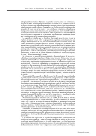 61171




a los progenitores, tanto si el proceso es de mutuo acuerdo como si es contencioso,
a organizar por sí mismos y responsablemente el cuidado de los hijos en ocasión de
la ruptura, de modo que deben anticipar los criterios de resolución de los problemas
más importantes que les afecten. En esta línea, se facilita la colaboración entre los
abogados de cada una de las partes y con psicólogos, psiquiatras, educadores y
trabajadores sociales independientes, para que realicen una intervención focalizada
en los aspectos relacionados con la ruptura antes de presentar la demanda. Quiere
favorecerse así la concreción de los acuerdos, la transparencia para ambas partes
y el cumplimiento de los compromisos conseguidos.
   La segunda novedad es que se abandona el principio general según el cual la
ruptura de la convivencia entre los progenitores significa automáticamente que
los hijos deben apartarse de uno para encomendarlos individualmente al otro. Por
contra, se introduce como norma que la nulidad, el divorcio o la separación no
alteran las responsabilidades de los progenitores sobre los hijos. En consecuencia,
estas responsabilidades mantienen, después de la ruptura, el carácter compartido y
corresponde a la autoridad judicial determinar, si no existe acuerdo sobre el plan de
parentalidad o si este no se ha aprobado, cómo deben ejercerse las responsabilidades
parentales y, en particular, la guarda del menor, ateniéndose al carácter conjunto
de estas y al interés superior del menor.
   Se estima que, en general, la coparentalidad y el mantenimiento de las respon-
sabilidades parentales compartidas reflejan materialmente el interés del hijo por
continuar manteniendo una relación estable con los dos progenitores. La igualdad
de derechos y deberes entre los progenitores elimina las dinámicas de ganadores
y perdedores, y favorece la colaboración en los aspectos afectivos, educativos y
económicos. Recientemente, Francia, Italia y Bélgica han adoptado normas en
esta dirección. Eso no impide, sin embargo, que la autoridad judicial deba decidir
de acuerdo con las circunstancias de cada caso y en función del interés concreto
de los hijos. Es por ello que el libro segundo proporciona una serie de criterios que
deben ponderarse conjuntamente para determinar el régimen y la forma de ejercer
la guarda.
   El mensaje del libro segundo es el de favorecer las fórmulas de coparentalidad y
la práctica de la mediación, como herramienta para garantizar la estabilidad de las
relaciones posteriores a la ruptura entre los progenitores, y la adaptación natural
de las reglas a los cambios de circunstancias, pero no se olvida que las relaciones
familiares en nuestra sociedad mantienen aún un alto grado de machismo. También
se ha tenido en cuenta que el papel de la madre es cualitativamente más necesario
para los menores que el del padre cuando las dinámicas familiares han sido cons-
truidas sobre modelos tradicionales, tanto en la idiosincrasia de Cataluña como
en la realidad de otras culturas que se han incorporado a la sociedad catalana. Por
este motivo, se destacan como criterios para determinar la guarda individual la
vinculación especial de los hijos con uno de los progenitores y la dedicación a los
hijos que la madre o el padre hayan tenido antes de la ruptura.

de las mujeres a erradicar la violencia machista, y con la conciencia de la lucha
contra esta violencia, se excluye de toda participación en la guarda el progenitor
contra quien exista sentencia firme o mientras existan indicios fundamentados de
violencia familiar o machista y se establece explícitamente la supervisión de las
relaciones personales en situaciones de riesgo.
   Finalmente, reconociendo el carácter privilegiado de las relaciones de los meno-
res con el entorno más próximo, particularmente con los abuelos y hermanos, se
establece un procedimiento que fija la forma en que, en caso de crisis matrimonial,
puede hacerse efectivo el derecho de los hijos menores a mantener estas relaciones
personales.
   Con relación a la regulación de la pensión compensatoria, se mantienen los
perfiles de la institución tal y como la recogió el Código de familia, si bien, al ge-
neralizarse la posibilidad de pago en forma de capital, pasa a recibir el nombre de
prestación compensatoria. Ciertamente, muchos divorcios afectan a matrimonios
de duración media bastante breve y a personas relativamente jóvenes, por lo que,
 