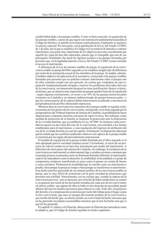 61173




catalán había dado a las parejas estables. Como es bien conocido, la regulación de
las parejas estables, a pesar de que siguió una tramitación parlamentaria paralela al
Código de familia y se aprobó en la misma sesión plenaria, finalmente se mantuvo
en una ley especial. Por otra parte, con la aprobación de la Ley del Estado 13/2005,
de 1 de julio, por la que se modifica el Código civil en materia de derecho a contraer
matrimonio, una parte muy importante de los objetivos previstos inicialmente por
aquella ley especial han sido superados, puesto que es innegable que una de sus
principales finalidades fue dotar de régimen jurídico a las parejas formadas por
personas que, en la legalidad anterior a la Ley del Estado 13/2005, tenían excluido
el acceso al matrimonio.
   A diferencia de la Ley de uniones estables de pareja, la regulación de la convi-
vencia estable en pareja del libro segundo ya no establece ningún tipo de diferencia
por razón de la orientación sexual de los miembros de la pareja. Se amplía, además,
el ámbito subjetivo de aplicación de la normativa, incluyendo a las parejas estables
formadas por personas que no podrían contraer matrimonio entre sí porque uno
de ellos continúa casado con otra persona. Se estima que, tratándose de una re-
gulación fundamentalmente dirigida a resolver los problemas derivados del cese
de la convivencia, un tratamiento desigual no tiene justificación. Quiere evitarse,
asimismo, que un número muy importante de parejas queden fuera de la regulación


que las consecuencias de la ruptura deban determinarse acudiendo a una doctrina
jurisprudencial de perfiles demasiado imprecisos.
   Mientras dura la convivencia las relaciones de la pareja estable se regulan exclu-
sivamente por los pactos de los convivientes, incluyendo, en la línea seguida por la
jurisprudencia del Tribunal Superior de Justicia de Cataluña, la posibilidad de hacer
adquisiciones conjuntas onerosas con pacto de supervivencia. Sin embargo, como
medida de protección de la familia se mantiene la protección ante la disposición
                                                                                      -
dad los pactos en previsión del cese de la convivencia, con remisión a los límites
establecidos para el matrimonio, y una regulación del régimen de atribución del
uso de la vivienda familiar en caso de ruptura. Finalmente, la disposición adicional
quinta señala que los conflictos judiciales relativos a la ruptura de la pareja estable
se tramitan por las reglas del procedimiento matrimonial.
   El modelo de regulación de la pareja estable diseñado por el libro segundo es el
más apropiado para la sociedad catalana actual. Ciertamente, el inicio de un pro-
yecto de vida en común no se hace hoy únicamente por medio del matrimonio. A
diferencia de otros países del entorno de Cataluña, sin embargo, la incidencia de la
convivencia no matrimonial es relativamente baja y estudios recientes constatan que
en parejas jóvenes se presenta como un fenómeno bastante diferente al matrimonio,
a partir de indicadores como la duración, la estabilidad, la fecundidad o el grado de
compromiso recíproco manifestado en actos como la puesta en común de bienes
o cosas similares. Predomina la modalidad que la concibe como un matrimonio a
prueba, bien porque la pareja se rompe o bien porque se transforma en matrimonio.
Este hecho justifica prescindir de un estatuto jurídico de la convivencia estable en
pareja, que es muy difícil de armonizar con la gran variedad de situaciones que
presenta esta realidad. Naturalmente, eso no excluye que, cuando la ruptura de la

o, en general, por razón de las decisiones tomadas por cada uno de los convivientes

obtener del otro los medios necesarios para rehacer su vida. Todo ello, sin perjuicio
del derecho a la compensación económica por razón del trabajo para el hogar o para
el otro conviviente, que nace al margen del estatuto jurídico de la convivencia y
que resulta del hecho que, en interés común, un conviviente ha hecho una tarea que
no ha generado excedentes acumulables mientras que el otro ha hecho otra que sí
que los ha generado.
   El capítulo V, relativo a la filiación, abraza tanto la filiación por naturaleza como
la adoptiva, que el Código de familia regulaba en títulos separados.
 