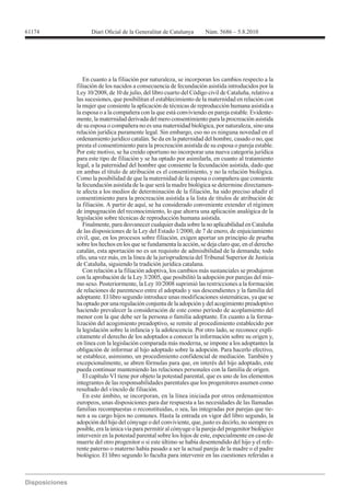 61174




           En cuanto a la filiación por naturaleza, se incorporan los cambios respecto a la
        filiación de los nacidos a consecuencia de fecundación asistida introducidos por la

        las sucesiones, que posibilitan el establecimiento de la maternidad en relación con
        la mujer que consiente la aplicación de técnicas de reproducción humana asistida a
        la esposa o a la compañera con la que está conviviendo en pareja estable. Evidente-
        mente, la maternidad derivada del mero consentimiento para la procreación asistida
        de su esposa o compañera no es una maternidad biológica, por naturaleza, sino una
        relación jurídica puramente legal. Sin embargo, eso no es ninguna novedad en el
        ordenamiento jurídico catalán. Se da en la paternidad del hombre, casado o no, que
        presta el consentimiento para la procreación asistida de su esposa o pareja estable.
        Por este motivo, se ha creído oportuno no incorporar una nueva categoría jurídica
        para este tipo de filiación y se ha optado por asimilarla, en cuanto al tratamiento
        legal, a la paternidad del hombre que consiente la fecundación asistida, dado que
        en ambas el título de atribución es el consentimiento, y no la relación biológica.
        Como la posibilidad de que la maternidad de la esposa o compañera que consiente
        la fecundación asistida de la que será la madre biológica se determine directamen-
        te afecta a los medios de determinación de la filiación, ha sido preciso añadir el
        consentimiento para la procreación asistida a la lista de títulos de atribución de
        la filiación. A partir de aquí, se ha considerado conveniente extender el régimen
        de impugnación del reconocimiento, lo que ahorra una aplicación analógica de la
        legislación sobre técnicas de reproducción humana asistida.
           Finalmente, para desvanecer cualquier duda sobre la no aplicabilidad en Cataluña
        de las disposiciones de la Ley del Estado 1/2000, de 7 de enero, de enjuiciamiento
        civil, que, en los procesos sobre filiación, exigen aportar un principio de prueba
        sobre los hechos en los que se fundamenta la acción, se deja claro que, en el derecho

        ello, una vez más, en la línea de la jurisprudencia del Tribunal Superior de Justicia
        de Cataluña, siguiendo la tradición jurídica catalana.
           Con relación a la filiación adoptiva, los cambios más sustanciales se produjeron
        con la aprobación de la Ley 3/2005, que posibilitó la adopción por parejas del mis-

        de relaciones de parentesco entre el adoptado y sus descendientes y la familia del
        adoptante. El libro segundo introduce unas modificaciones sistemáticas, ya que se
        ha optado por una regulación conjunta de la adopción y del acogimiento preadoptivo
        haciendo prevalecer la consideración de este como período de acoplamiento del
        menor con la que debe ser la persona o familia adoptante. En cuanto a la forma-
        lización del acogimiento preadoptivo, se remite al procedimiento establecido por
        la legislación sobre la infancia y la adolescencia. Por otro lado, se reconoce explí-
        citamente el derecho de los adoptados a conocer la información sobre su origen y,
        en línea con la legislación comparada más moderna, se impone a los adoptantes la
        obligación de informar al hijo adoptado sobre la adopción. Para hacerlo efectivo,
        se establece, asimismo, un procedimiento confidencial de mediación. También y
        excepcionalmente, se abren fórmulas para que, en interés del hijo adoptado, este
        pueda continuar manteniendo las relaciones personales con la familia de origen.
           El capítulo VI tiene por objeto la potestad parental, que es uno de los elementos
        integrantes de las responsabilidades parentales que los progenitores asumen como
        resultado del vínculo de filiación.
           En este ámbito, se incorporan, en la línea iniciada por otros ordenamientos
        europeos, unas disposiciones para dar respuesta a las necesidades de las llamadas
        familias recompuestas o reconstituidas, o sea, las integradas por parejas que tie-
        nen a su cargo hijos no comunes. Hasta la entrada en vigor del libro segundo, la
        adopción del hijo del cónyuge o del conviviente, que, justo es decirlo, no siempre es
        posible, era la única vía para permitir al cónyuge o la pareja del progenitor biológico
        intervenir en la potestad parental sobre los hijos de este, especialmente en caso de
        muerte del otro progenitor o si este último se había desentendido del hijo y el refe-
        rente paterno o materno había pasado a ser la actual pareja de la madre o el padre
        biológico. El libro segundo lo faculta para intervenir en las cuestiones referidas a
 