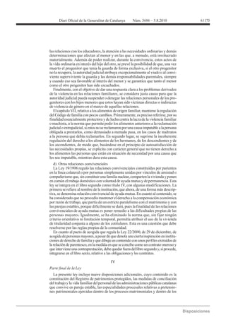 61175




las relaciones con los educadores, la atención a las necesidades ordinarias y demás
determinaciones que afectan al menor y en las que, a menudo, está involucrado
materialmente. Además de poder realizar, durante la convivencia, estos actos de
la vida ordinaria en interés del hijo del otro, se prevé la posibilidad de que, una vez
muerto el progenitor que tenía la guarda de forma exclusiva, si el otro progenitor
no la recupera, la autoridad judicial atribuya excepcionalmente al viudo o al convi-
viente superviviente la guarda y las demás responsabilidades parentales, siempre
y cuando eso sea favorable al interés del menor y se garantice que tanto el menor
como el otro progenitor han sido escuchados.
   Finalmente, con el objetivo de dar una respuesta clara a los problemas derivados
de la violencia en las relaciones familiares, se considera justa causa para que la
autoridad judicial pueda suspender o denegar las relaciones personales de los pro-
genitores con los hijos menores que estos hayan sido víctimas directas o indirectas
de violencia de género en el marco de aquellas relaciones.
   El capítulo VII, relativo a los alimentos de origen familiar, mantiene la regulación
del Código de familia con pocos cambios. Primeramente, es preciso referirse, por su
finalidad esencialmente protectora y de lucha contra la lacra de la violencia familiar
o machista, a la norma que permite pedir los alimentos anteriores a la reclamación
judicial o extrajudicial, si estos no se reclamaron por una causa imputable a la persona
obligada a prestarlos, como demasiado a menudo pasa, en los casos de maltratos
a la persona que debía reclamarlos. En segundo lugar, se suprime la incoherente
regulación del derecho a los alimentos de los hermanos, de los descendientes y de
los ascendientes, de modo que, basándose en el principio de autosatisfacción de
las necesidades propias, se explicita con carácter general que no tienen derecho a
los alimentos las personas que están en situación de necesidad por una causa que
les sea imputable, mientras dura esta causa.
  d) Otras relaciones convivenciales

en la línea colateral o por personas simplemente unidas por vínculos de amistad o
compañerismo que, sin constituir una familia nuclear, comparten la vivienda y ponen
en común el trabajo doméstico con voluntad de ayuda mutua y de permanencia. Esta
ley se integra en el libro segundo como título IV, con algunas modificaciones. La
primera se refiere al nombre de la institución, que ahora, de una forma más descrip-
tiva, se denomina relación convivencial de ayuda mutua. En cuanto al contenido, se
ha considerado que no procedía mantener el derecho a la compensación económica
por razón de trabajo, que partía de un estricto paralelismo con el matrimonio y con
las parejas estables, porque difícilmente se dará, pues la finalidad de las relaciones
convivenciales de ayuda mutua es poner remedio a las dificultades propias de las
personas mayores. Igualmente, se ha eliminado la norma que, sin fijar ningún
criterio orientativo ni limitación temporal, permitía atribuir el uso de la vivienda
de titularidad conjunta a alguno de los cotitulares. Esta es una cuestión que debe
resolverse por las reglas propias de la comunidad.
   En cuanto al pacto de acogida que regula la Ley 22/2000, de 29 de diciembre, de
acogida de personas mayores, a pesar de que denota una cierta inspiración en institu-
ciones de derecho de familia y que dibuja un contenido con unos perfiles extraídos de
la relación de parentesco, en la medida en que se concibe como un contrato oneroso y
que interviene una contraprestación, debe quedar fuera del libro segundo y, si procede,
integrarse en el libro sexto, relativo a las obligaciones y los contratos.

                                          IV


  La presente ley incluye nueve disposiciones adicionales, cuyo contenido es la
constitución del Registro de patrimonios protegidos, las medidas de conciliación
del trabajo y la vida familiar del personal de las administraciones públicas catalanas
que convive en pareja estable, las especialidades procesales relativas a pretensio-
nes patrimoniales ejercidas dentro de los procesos matrimoniales y dentro de los
 
