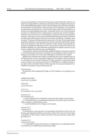 61176




        procesos de liquidación y división de la herencia, los procedimientos relativos a la
        ruptura de pareja estable, los dictámenes periciales relativos al régimen de ejercicio
        de la responsabilidad parental, la supervisión del régimen de relaciones personales,
        la intervención de especialistas como auxiliares de los tribunales en el control de
        las instituciones de protección y la información sobre el plan de parentalidad. Con
        relación a las especialidades procesales, se pretende ofrecer una vía procesal para
        canalizar la reclamación de la compensación económica por razón de trabajo e
        incentivar que en el proceso correspondiente se presente toda la documentación
        relevante. A tal efecto, se prevé que la autoridad judicial pueda incorporar al proceso
        la información relevante que conste por otras causas, pendientes o resueltas, entre
        las partes. El número de disposiciones transitorias es de ocho. Estas disposiciones
        regulan las diferentes consecuencias prácticas de la sustitución del derecho vigente
        antes de la entrada en vigor del libro segundo. Puede resultar especialmente im-
        portante la disposición transitoria tercera, que permite acordar la revisión de las
        medidas adoptadas en el procedimiento matrimonial en aquellos aspectos en que
        la nueva regulación ha abierto nuevas posibilidades.
           La presente ley sustituye todo el derecho catalán de familia y de la persona anterior
        y, convenientemente armonizado y ajustado a las necesidades sociales actuales, lo
        incorpora al que debe ser el texto más emblemático del derecho civil catalán.
           Mediante tres disposiciones finales se modifican una serie de disposiciones de
        los libros primero, cuarto y quinto del Código civil de Cataluña, a fin de armonizar
        su contenido con los criterios fijados por el libro segundo. La disposición final
        cuarta se refiere a las remisiones que la Ley 21/2000 hacía al Código de familia y
        que ahora deben entenderse hechas al libro segundo. En una quinta disposición se
        establece la entrada en vigor de la presente ley.

        Artículo único
          Se aprueba el libro segundo del Código civil de Cataluña, con el siguiente con-
        tenido:


        LIBRO SEGUNDO


        TÍTULO I


        CAPÍTULO I
        Personalidad civil y capacidad

        Artículo 211-1
        Personalidad civil
          1. La personalidad civil es inherente a la persona física desde su nacimiento.
          2. El concebido tiene la consideración de persona a los efectos que le sean favo-
        rables, siempre y cuando llegue a nacer.
          3. La personalidad civil se extingue con la muerte.

        Artículo 211-2
        Conmoriencia
           El llamamiento a una sucesión o la transmisión de derechos en favor de una
        persona que dependen del hecho de que haya sobrevivido a otra solo tienen lugar
        si aquella ha vivido al menos setenta y dos horas más que la persona a quien tenía
        que sobrevivir.

        Artículo 211-3
        Capacidad de obrar
          1. La capacidad de obrar de la persona se fundamenta en su capacidad natural,
        de acuerdo con lo establecido por el presente código.
 