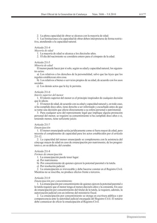 61177




   2. La plena capacidad de obrar se alcanza con la mayoría de edad.
   3. Las limitaciones a la capacidad de obrar deben interpretarse de forma restric-
tiva, atendiendo a la capacidad natural.

Artículo 211-4

  1. La mayoría de edad se alcanza a los dieciocho años.
  2. El día del nacimiento se considera entero para el cómputo de la edad.

Artículo 211-5

  El menor puede hacer por sí solo, según su edad y capacidad natural, los siguien-
tes actos:
  a) Los relativos a los derechos de la personalidad, salvo que las leyes que los
regulen establezcan otra cosa.
  b) Los relativos a bienes o servicios propios de su edad, de acuerdo con los usos
sociales.
  c) Los demás actos que la ley le permita.

Artículo 211-6
Interés superior del menor
   1. El interés superior del menor es el principio inspirador de cualquier decisión
que le afecte.
   2. El menor de edad, de acuerdo con su edad y capacidad natural y, en todo caso,
si ha cumplido doce años, tiene derecho a ser informado y escuchado antes de que
se tome una decisión que afecte directamente a su esfera personal o patrimonial.
   3. Para cualquier acto del representante legal que implique alguna prestación
personal del menor, se requiere su consentimiento si ha cumplido doce años o si,
teniendo menos, tiene suficiente juicio.

Artículo 211-7
Emancipación
  1. El menor emancipado actúa jurídicamente como si fuera mayor de edad, pero
necesita el complemento de capacidad para los actos establecidos por el artículo
211-12.
  2. La capacidad del menor emancipado se complementa con la asistencia del
cónyuge mayor de edad en caso de emancipación por matrimonio, de los progeni-
tores o, en su defecto, del curador.


Formas de emancipación
  1. La emancipación puede tener lugar:
  a) Por matrimonio.
  b) Por consentimiento de quienes ejercen la potestad parental o la tutela.
  c) Por resolución judicial.
  2. La emancipación es irrevocable y debe hacerse constar en el Registro Civil.
Mientras no se inscriba, no produce efectos frente a terceros.

Artículo 211-9
Emancipación por consentimiento
   1. La emancipación por consentimiento de quienes ejercen la potestad parental o
la tutela requiere que el menor tenga al menos dieciséis años y la consienta. En caso
de emancipación por consentimiento del titular de la tutela, se requiere, además, la
autorización judicial con un informe del ministerio fiscal.
   2. La emancipación por consentimiento se otorga en escritura pública o por
comparecencia ante la autoridad judicial encargada del Registro Civil. El notario
debe comunicar de oficio la emancipación al Registro Civil.
 