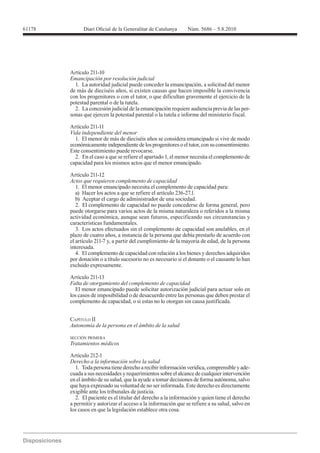 Artículo 211-10
Emancipación por resolución judicial
  1. La autoridad judicial puede conceder la emancipación, a solicitud del menor
de más de dieciséis años, si existen causas que hacen imposible la convivencia
con los progenitores o con el tutor, o que dificultan gravemente el ejercicio de la
potestad parental o de la tutela.
  2. La concesión judicial de la emancipación requiere audiencia previa de las per-
sonas que ejercen la potestad parental o la tutela e informe del ministerio fiscal.

Artículo 211-11
Vida independiente del menor
  1. El menor de más de dieciséis años se considera emancipado si vive de modo
económicamente independiente de los progenitores o el tutor, con su consentimiento.
Este consentimiento puede revocarse.
  2. En el caso a que se refiere el apartado 1, el menor necesita el complemento de
capacidad para los mismos actos que el menor emancipado.

Artículo 211-12
Actos que requieren complemento de capacidad
   1. El menor emancipado necesita el complemento de capacidad para:
   a) Hacer los actos a que se refiere el artículo 236-27.1.
   b) Aceptar el cargo de administrador de una sociedad.
   2. El complemento de capacidad no puede concederse de forma general, pero
puede otorgarse para varios actos de la misma naturaleza o referidos a la misma
actividad económica, aunque sean futuros, especificando sus circunstancias y
características fundamentales.
   3. Los actos efectuados sin el complemento de capacidad son anulables, en el
plazo de cuatro años, a instancia de la persona que debía prestarlo de acuerdo con
el artículo 211-7 y, a partir del cumplimiento de la mayoría de edad, de la persona
interesada.
   4. El complemento de capacidad con relación a los bienes y derechos adquiridos
por donación o a título sucesorio no es necesario si el donante o el causante lo han
excluido expresamente.

Artículo 211-13
Falta de otorgamiento del complemento de capacidad
  El menor emancipado puede solicitar autorización judicial para actuar solo en
los casos de imposibilidad o de desacuerdo entre las personas que deben prestar el
complemento de capacidad, o si estas no lo otorgan sin causa justificada.


CAPÍTULO II


SECCIÓN PRIMERA
Tratamientos médicos

Artículo 212-1
Derecho a la información sobre la salud
   1. Toda persona tiene derecho a recibir información verídica, comprensible y ade-
cuada a sus necesidades y requerimientos sobre el alcance de cualquier intervención
en el ámbito de su salud, que la ayude a tomar decisiones de forma autónoma, salvo
que haya expresado su voluntad de no ser informada. Este derecho es directamente
exigible ante los tribunales de justicia.
   2. El paciente es el titular del derecho a la información y quien tiene el derecho
a permitir y autorizar el acceso a la información que se refiere a su salud, salvo en
los casos en que la legislación establece otra cosa.
 