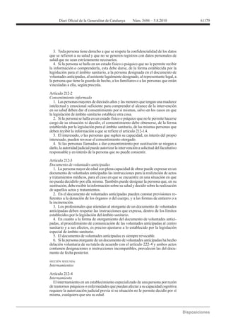 61179




   3. Toda persona tiene derecho a que se respete la confidencialidad de los datos
que se refieren a su salud y que no se generen registros con datos personales de
salud que no sean estrictamente necesarios.
   4. Si la persona se halla en un estado físico o psíquico que no le permite recibir
la información o comprenderla, esta debe darse, de la forma establecida por la
legislación para el ámbito sanitario, a la persona designada en el documento de
voluntades anticipadas, al asistente legalmente designado, al representante legal, a
la persona que tiene la guarda de hecho, a los familiares o a las personas que están
vinculadas a ella, según proceda.

Artículo 212-2
Consentimiento informado
   1. Las personas mayores de dieciséis años y las menores que tengan una madurez
intelectual y emocional suficiente para comprender el alcance de la intervención
en su salud deben dar el consentimiento por sí mismas, salvo en los casos en que
la legislación de ámbito sanitario establece otra cosa.
   2. Si la persona se halla en un estado físico o psíquico que no le permite hacerse
cargo de su situación ni decidir, el consentimiento debe obtenerse, de la forma
establecida por la legislación para el ámbito sanitario, de las mismas personas que
deben recibir la información a que se refiere el artículo 212-1.4.
   3. El interesado, o las personas que suplen su capacidad, en interés del propio
interesado, pueden revocar el consentimiento otorgado.
   4. Si las personas llamadas a dar consentimiento por sustitución se niegan a
darlo, la autoridad judicial puede autorizar la intervención a solicitud del facultativo
responsable y en interés de la persona que no puede consentir.

Artículo 212-3
Documento de voluntades anticipadas
   1. La persona mayor de edad con plena capacidad de obrar puede expresar en un
documento de voluntades anticipadas las instrucciones para la realización de actos
y tratamientos médicos, para el caso en que se encuentre en una situación en que
no pueda decidirlo por ella misma. También puede designar la persona que, en su
sustitución, debe recibir la información sobre su salud y decidir sobre la realización
de aquellos actos y tratamientos.
   2. En el documento de voluntades anticipadas pueden constar previsiones re-
ferentes a la donación de los órganos o del cuerpo, y a las formas de entierro o a
la incineración.
   3. Los profesionales que atiendan al otorgante de un documento de voluntades
anticipadas deben respetar las instrucciones que expresa, dentro de los límites
establecidos por la legislación del ámbito sanitario.
   4. En cuanto a la forma de otorgamiento del documento de voluntades antici-
padas, al procedimiento de comunicación de las voluntades anticipadas al centro
sanitario y a sus efectos, es preciso ajustarse a lo establecido por la legislación
especial de ámbito sanitario.
   5. El documento de voluntades anticipadas es siempre revocable.
   6. Si la persona otorgante de un documento de voluntades anticipadas ha hecho
delación voluntaria de su tutela de acuerdo con el artículo 222-4 y ambos actos
contienen designaciones o instrucciones incompatibles, prevalecen las del docu-
mento de fecha posterior.

SECCIÓN SEGUNDA
Internamientos

Artículo 212-4
Internamiento
  El internamiento en un establecimiento especializado de una persona por razón
de trastornos psíquicos o enfermedades que puedan afectar a su capacidad cognitiva
requiere la autorización judicial previa si su situación no le permite decidir por sí
misma, cualquiera que sea su edad.
 