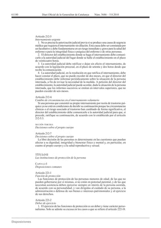 Artículo 212-5
Internamiento urgente
   1. No es precisa la autorización judicial previa si se produce una causa de urgencia
médica que requiera el internamiento sin dilación. Esta causa debe ser constatada por
un facultativo y debe fundamentarse en un riesgo inmediato y grave para la salud del
enfermo o para la integridad física o psíquica del enfermo o de otras personas.
   2. El director del establecimiento donde se haga el internamiento debe comuni-
carlo a la autoridad judicial del lugar donde se halle el establecimiento en el plazo
de veinticuatro horas.
   3. La autoridad judicial debe ratificar o dejar sin efecto el internamiento, de
acuerdo con la legislación procesal, en el plazo de setenta y dos horas desde que
recibe la comunicación.
   4. La autoridad judicial, en la resolución en que ratifica el internamiento, debe
hacer constar el plazo, que no puede exceder de dos meses, en que el director del
establecimiento debe informar periódicamente sobre la situación de la persona
internada, a fin de revisar la necesidad de la medida. A petición del director del
establecimiento, la autoridad judicial puede acordar, dada la situación de la persona
internada, que los informes sucesivos se emitan en intervalos superiores, que no
pueden exceder de seis meses.

Artículo 212-6
Cambio de circunstancias en el internamiento voluntario
   Si una persona que consintió su propio internamiento por razón de trastorno psí-
quico ya no está en condiciones de decidir su continuación porque las circunstancias
clínicas o el riesgo asociado al trastorno han cambiado de forma significativa, el
director del establecimiento debe comunicarlo a la autoridad judicial para que, si
procede, ratifique su continuación, de acuerdo con lo establecido por el artículo
212-5.3.

SECCIÓN TERCERA
Decisiones sobre el propio cuerpo

Artículo 212-7
Decisiones sobre el propio cuerpo
  La libre decisión de las personas es determinante en las cuestiones que puedan
afectar a su dignidad, integridad y bienestar físico y mental y, en particular, en
cuanto al propio cuerpo y a la salud reproductiva y sexual.


TÍTULO II


CAPÍTULO I
Disposiciones comunes

Artículo 221-1
Función de protección
  Las funciones de protección de las personas menores de edad, de las que no
pueden gobernarse por sí mismas, si no están en potestad parental, y de las que
necesitan asistencia deben ejercerse siempre en interés de la persona asistida,
de acuerdo con su personalidad, y van dirigidas al cuidado de su persona, a la
administración o defensa de sus bienes e intereses patrimoniales y al ejercicio
de sus derechos.

Artículo 221-2
Deber de ejercicio
 1. El ejercicio de las funciones de protección es un deber y tiene carácter perso-
 