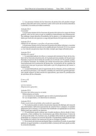 2. Las personas titulares de las funciones de protección solo pueden otorgar
poderes especiales para actos concretos o para varios actos de la misma naturaleza
o referidos a la misma actividad económica.

Artículo 221-3
Gratuidad
  Las personas titulares de las funciones de protección ejercen los cargos de forma
gratuita, salvo en los casos en que se establezca expresamente una remuneración.
Sin embargo, tienen derecho al reembolso de los gastos y a la indemnización por
daños por razón de este ejercicio a cargo del patrimonio de la persona asistida.

Artículo 221-4
Obligación de informar y escuchar a la persona asistida
   Las personas titulares de las funciones de protección deben informar y escuchar
a la persona asistida de acuerdo con lo establecido por el artículo 211-6 si es menor
y, si se trata de una persona mayor de edad, siempre que tenga suficiente juicio.

Artículo 221-5
Medidas de control
   1. La autoridad judicial, de oficio o a instancia del ministerio fiscal, de los titu-
lares de las funciones de protección, de la propia persona asistida o de las personas
llamadas al ejercicio de la tutela de acuerdo con el artículo 222-10, puede acordar,
en cualquier momento, las medidas que estime necesarias para controlar el buen
funcionamiento de la institución de protección, sin perjuicio de las medidas de
control previstas por la persona interesada o por los progenitores del menor o
incapacitado.
   2. La autoridad judicial, para el seguimiento de la evolución y de las condiciones
de vida de las personas y con relación a medidas de control de la gestión patrimo-
nial, puede requerir la intervención de especialistas, que tienen la consideración
de auxiliares de los tribunales.


CAPÍTULO II


SECCIÓN PRIMERA
Disposiciones generales

Artículo 222-1
Personas que deben ponerse en tutela
  Deben ponerse en tutela:
  a) Los menores no emancipados que no estén en potestad parental.
  b) Los incapacitados, si lo determina la sentencia.

Artículo 222-2
Poder en previsión de pérdida sobrevenida de capacidad
   1. No es preciso poner en tutela a las personas mayores de edad que, por causa de
una enfermedad o deficiencia persistente de carácter físico o psíquico, no pueden
gobernarse por sí mismas, si a tal efecto han nombrado a un apoderado en escritura
pública para que cuide de sus intereses.
   2. El poderdante puede ordenar que el poder produzca efectos desde el otor-
gamiento, o bien establecer las circunstancias que deben determinar el inicio de
la eficacia del poder. En el primer caso, la pérdida sobrevenida de capacidad del
poderdante no comporta la extinción del poder. El poderdante también puede fijar
las medidas de control y las causas por las que se extingue el poder.
   3. Si en interés de la persona protegida llega a constituirse la tutela, la autoridad
judicial, en aquel momento o con posterioridad, a instancia del tutor, puede acordar
la extinción del poder.
 