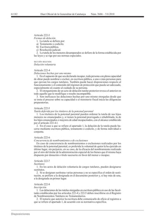 Artículo 222-3
Formas de delación
   1. La tutela se defiere por:
   a) Testamento o codicilo.
   b) Escritura pública.
   c) Resolución judicial.
   2. La tutela de los menores desamparados se defiere de la forma establecida por
las leyes y se rige por sus normas especiales.

SECCIÓN SEGUNDA
Delación voluntaria

Artículo 222-4
Delaciones hechas por uno mismo
  1. En el supuesto de que sea declarada incapaz, toda persona con plena capacidad
de obrar puede nombrar o excluir, en escritura pública, a una o más personas para
que ejerzan los cargos tutelares. También puede hacer disposiciones respecto al
funcionamiento y el contenido del régimen de protección que pueda ser adecuado,
especialmente en cuanto al cuidado de su persona.
  2. El otorgamiento de un acto de delación tutelar posterior revoca el anterior en
todo aquello que lo modifique o resulte incompatible.
  3. Son ineficaces las delaciones hechas por uno mismo otorgadas desde que
se insta el proceso sobre su capacidad o el ministerio fiscal inicia las diligencias
preparatorias.

Artículo 222-5
Tutela deferida por los titulares de la potestad parental
  1. Los titulares de la potestad parental pueden ordenar la tutela de sus hijos
menores no emancipados y, si tienen la potestad prorrogada o rehabilitada, la de
los hijos emancipados o mayores de edad incapacitados, con el alcance establecido
por el artículo 222-4.1.
  2. En el caso a que se refiere el apartado 1, la delación de la tutela puede ha-
cerse mediante escritura pública, testamento o codicilo, y de forma individual o
conjunta.

Artículo 222-6
Concurrencia de nombramientos o de exclusiones
   En caso de concurrencia de nombramientos o exclusiones realizados por los
titulares de la potestad parental, es preferida la voluntad de quien la ha ejercido en
último lugar, sin perjuicio, en su caso, de la eficacia del nombramiento realizado
por el otro del titular de la administración especial de los bienes que él mismo haya
dispuesto por donación o título sucesorio en favor del menor o incapaz.

Artículo 222-7
Sustitutos
   1. En los actos de delación voluntaria de cargos tutelares, pueden designarse
sustitutos.
   2. Si se designan sustitutas varias personas y no se especifica el orden de susti-
tución, se prefiere a la designada en el documento posterior y, si hay más de una,
a la designada en primer lugar.


Inscripción
  1. Las delaciones de las tutelas otorgadas en escritura pública en uso de las facul-
tades establecidas por los artículos 222-4 y 222-5 deben inscribirse en el Registro
de Nombramientos Tutelares no Testamentarios.
  2. El notario que autorice la escritura debe comunicarlo de oficio al registros a
que se refiere el apartado 1, de acuerdo con su normativa específica.
 