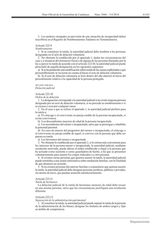 3. Los poderes otorgados en previsión de una situación de incapacidad deben
inscribirse en el Registro de Nombramientos Tutelares no Testamentarios.

Artículo 222-9
Nombramiento
  1. Si se constituye la tutela, la autoridad judicial debe nombrar a las personas
designadas en el acto de delación voluntaria.
  2. No obstante lo establecido por el apartado 1, dadas las circunstancias del
caso y a instancia del ministerio fiscal o de alguna de las personas llamadas por la
ley a ejercer la tutela de acuerdo con el artículo 222-10, la autoridad judicial puede
prescindir de aquella designación en los siguientes supuestos:
  a) Si se ha producido una modificación sobrevenida de las causas explicitadas o que
presumiblemente se tuvieron en cuenta al hacer el acto de delación voluntaria.
  b) Si el acto de delación voluntaria se hizo dentro del año anterior al inicio del
procedimiento relativo a la capacidad de la persona protegida.

SECCIÓN TERCERA
Delación judicial

Artículo 222-10
Orden de la delación
   1. La designación corresponde a la autoridad judicial si no existe ninguna persona
designada por un acto de delación voluntaria, si no procede su nombramiento o si
se excusa o cesa por cualquier causa.
   2. En el caso a que se refiere el apartado 1, la autoridad judicial prefiere para
la tutela a:
   a) El cónyuge o el conviviente en pareja estable de la persona incapacitada, si
existe convivencia.
   b) Los descendientes mayores de edad de la persona incapacitada.
   c) Los ascendientes del menor o incapacitado, salvo que se prorrogue o rehabilite
la potestad parental.
   d) En caso de muerte del progenitor del menor o incapacitado, el cónyuge o
el conviviente en pareja estable de aquel, si convive con la persona que debe ser
puesta en tutela.
   e) Los hermanos del menor o incapacitado.
   3. No obstante lo establecido por el apartado 2, si lo estima más conveniente para
los intereses de la persona menor o incapacitada, la autoridad judicial, mediante
resolución motivada, puede alterar el orden establecido o elegir a la persona que
ha actuado como asistente o como guardadora de hecho, a las que se presenten
voluntariamente para asumir los cargos indicados u a otra persona.
   4. Si existen varias personas que quieren asumir la tutela, la autoridad judicial
puede remitirlas a una sesión informativa sobre mediación familiar, con la finalidad
de que alcancen un acuerdo.
   5. Si no existen personas del entorno familiar o comunitario que quieran asumir
la tutela, la autoridad judicial debe designar personas jurídicas, públicas o privadas,
sin ánimo de lucro, que puedan asumirla satisfactoriamente.

Artículo 222-11
Tutela de hermanos
  La delación judicial de la tutela de hermanos menores de edad debe recaer
en una misma persona, salvo que las circunstancias justifiquen una resolución
diferente.

Artículo 222-12
Separación de la administración patrimonial
  1. Al constituir la tutela, la autoridad judicial puede separar la tutela de la persona
de la administración de los bienes, designar los titulares de ambos cargos y fijar
su ámbito de competencia.
 