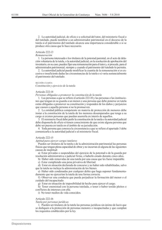 2. La autoridad judicial, de oficio o a solicitud del tutor, del ministerio fiscal o
del tutelado, puede nombrar a un administrador patrimonial en el decurso de la
tutela si el patrimonio del tutelado alcanza una importancia considerable o si se
produce otra causa que lo hace necesario.

Artículo 222-13
Remuneración
   1. La persona interesada o los titulares de la potestad parental, en el acto de dela-
ción voluntaria de la tutela, o la autoridad judicial, en la resolución de aprobación del
inventario, en su caso, pueden fijar una remuneración para el tutor y, si procede, para el
administrador patrimonial, siempre y cuando el patrimonio del tutelado lo permita.
   2. La autoridad judicial puede modificar la cuantía de la remuneración si es ex-
cesiva o insuficiente dadas las circunstancias de la tutela o si varía sustancialmente
el patrimonio del tutelado.

SECCIÓN CUARTA
Constitución y ejercicio de la tutela

Artículo 222-14
Personas obligadas a promover la constitución de la tutela
  1. Las personas a que se refiere el artículo 222-10 y las personas o las institucio-
nes que tengan en su guarda a un menor o una persona que debe ponerse en tutela
están obligadas a promover su constitución y responden de los daños y perjuicios
que causen a aquella persona si no la promueven.
  2. La entidad pública competente en materia de protección de menores debe
instar a la constitución de la tutela de los menores desamparados que tenga a su
cargo si existen personas que puedan asumirla en interés de aquellos.
  3. El ministerio fiscal debe pedir la constitución de la tutela o la autoridad judicial
debe disponerla de oficio si tienen conocimiento de que existe alguna persona que
debe ser puesta en tutela en el ámbito de su jurisdicción.
  4. Toda persona que conozca la circunstancia a que se refiere el apartado 3 debe
comunicarla a la autoridad judicial o al ministerio fiscal.

Artículo 222-15
Aptitud para ejercer cargos tutelares
   Pueden ser titulares de la tutela o de la administración patrimonial las personas
físicas que tengan plena capacidad de obrar y no incurran en alguna de las siguientes
causas de ineptitud:
   a) Estar privadas o suspendidas del ejercicio de la potestad o de la guarda por
resolución administrativa o judicial firme, o haberlo estado durante cinco años.
   b) Haber sido removidas de una tutela por una causa que les fuese imputable.
   c) Estar cumpliendo una pena privativa de libertad.
   d) Estar en situación declarada de concurso y no haber sido rehabilitadas, salvo
que la tutela no incluya la administración de los bienes.
   e) Haber sido condenadas por cualquier delito que haga suponer fundamenta-
damente que no ejercerían la tutela de una forma correcta.
   f) Observar una conducta que pueda perjudicar la formación del menor o el
cuidado del incapacitado.
   g) Estar en situación de imposibilidad de hecho para ejercer el cargo.
   h) Tener enemistad con la persona tutelada, o tener o haber tenido pleitos o
conflictos de intereses con ella.
   i) No tener medios de vida conocidos.

Artículo 222-16

  1. Pueden ser titulares de la tutela las personas jurídicas sin ánimo de lucro que
se dediquen a la protección de personas menores o incapacitadas y que cumplan
los requisitos establecidos por la ley.
 