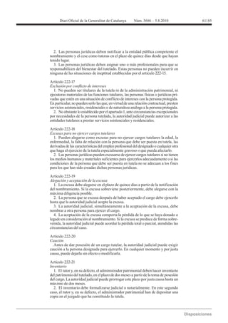 2. Las personas jurídicas deben notificar a la entidad pública competente el
nombramiento y el cese como tutoras en el plazo de quince días desde que hayan
tenido lugar.
  3. Las personas jurídicas deben asignar uno o más profesionales para que se
responsabilicen del bienestar del tutelado. Estas personas no pueden incurrir en
ninguna de las situaciones de ineptitud establecidas por el artículo 222-15.

Artículo 222-17

   1. No pueden ser titulares de la tutela ni de la administración patrimonial, ni
ejecutoras materiales de las funciones tutelares, las personas físicas o jurídicas pri-
vadas que estén en una situación de conflicto de intereses con la persona protegida.
En particular, no pueden serlo las que, en virtud de una relación contractual, presten
servicios asistenciales, residenciales o de naturaleza análoga a la persona protegida.
   2. No obstante lo establecido por el apartado 1, ante circunstancias excepcionales
por necesidades de la persona tutelada, la autoridad judicial puede autorizar a las
entidades tutelares a prestar servicios asistenciales y residenciales.


Excusas para no ejercer cargos tutelares
  1. Pueden alegarse como excusas para no ejercer cargos tutelares la edad, la
enfermedad, la falta de relación con la persona que debe ser puesta en tutela, las
derivadas de las características del empleo profesional del designado o cualquier otra
que haga el ejercicio de la tutela especialmente gravoso o que pueda afectarlo.
  2. Las personas jurídicas pueden excusarse de ejercer cargos tutelares si no tienen
los medios humanos y materiales suficientes para ejercerlos adecuadamente o si las
condiciones de la persona que debe ser puesta en tutela no se adecuan a los fines
para los que han sido creadas dichas personas jurídicas.

Artículo 222-19
Alegación y aceptación de la excusa
   1. La excusa debe alegarse en el plazo de quince días a partir de la notificación
del nombramiento. Si la excusa sobreviene posteriormente, debe alegarse con la
máxima diligencia posible.
   2. La persona que se excusa después de haber aceptado el cargo debe ejercerlo
hasta que la autoridad judicial acepte la excusa.
   3. La autoridad judicial, simultáneamente a la aceptación de la excusa, debe
nombrar a otra persona para ejercer el cargo.
   4. La aceptación de la excusa comporta la pérdida de lo que se haya donado o
legado en consideración al nombramiento. Si la excusa se produce de forma sobre-
venida, la autoridad judicial puede acordar la pérdida total o parcial, atendidas las
circunstancias del caso.

Artículo 222-20
Caución
  Antes de dar posesión de un cargo tutelar, la autoridad judicial puede exigir
caución a la persona designada para ejercerlo. En cualquier momento y por justa
causa, puede dejarla sin efecto o modificarla.

Artículo 222-21
Inventario
  1. El tutor y, en su defecto, el administrador patrimonial deben hacer inventario
del patrimonio del tutelado, en el plazo de dos meses a partir de la toma de posesión
del cargo. La autoridad judicial puede prorrogar este plazo por justa causa hasta un
máximo de dos meses.
  2. El inventario debe formalizarse judicial o notarialmente. En este segundo
caso, el tutor y, en su defecto, el administrador patrimonial han de depositar una
copia en el juzgado que ha constituido la tutela.
 