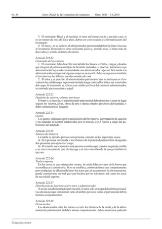 3. El ministerio fiscal y el tutelado, si tiene suficiente juicio y, en todo caso, si
es un menor de más de doce años, deben ser convocados a la formalización del
inventario.
   4. El tutor y, en su defecto, el administrador patrimonial deben facilitar el acceso
al inventario al tutelado si tiene suficiente juicio y, en todo caso, si tiene más de
doce años y se trata de tutela de menor.

Artículo 222-22
Contenido del inventario
   1. El inventario debe describir con detalle los bienes, créditos, cargas y deudas
que integran el patrimonio objeto de la tutela, incluidos, si procede, los bienes cuya
administración haya sido encomendada a un administrador especial. Si la tutela o la
administración comprende alguna empresa mercantil, debe incorporarse también
el inventario y las últimas cuentas anuales de esta.
   2. El tutor y, si procede, el administrador patrimonial que no incluyan en el in-
ventario los créditos que la persona tutelada tenga contra ellos deben ser removidos
del cargo. Si la omisión se refiere a un crédito en favor del tutor o el administrador,
se entiende que renuncian a aquel.

Artículo 222-23
Depósito de valores y objetos preciosos
  El tutor o, si procede, el administrador patrimonial debe depositar o tener en lugar
seguro los valores, joyas, obras de arte y demás objetos preciosos del tutelado, y
debe comunicarlo al juzgado.

Artículo 222-24
Gastos
   Los gastos originados por la realización del inventario, la prestación de caución
y las medidas de control establecidas por el artículo 221-5 corren a cargo del pa-
trimonio del tutelado.

Artículo 222-25
Número de titulares
   La tutela es ejercida por una sola persona, excepto en los siguientes casos:
   a) Si la persona interesada o los titulares de la potestad parental han designado
dos personas para ejercer el cargo.
   b) Si la tutela corresponde a una persona casada o que convive en pareja estable
y se cree conveniente que el cónyuge o el otro miembro de la pareja también la
ejerzan.

Artículo 222-26
Tutela conjunta
   En los casos en que existan dos tutores, la tutela debe ejercerse de la forma que
se establezca al constituirla. Si no se establece, ambos deben actuar conjuntamente
pero cualquiera de ellos puede hacer los actos que, de acuerdo con las circunstancias,
puede considerarse normal que sean hechos por un solo tutor, así como los actos
de necesidad urgente.

Artículo 222-27
Distribución de funciones entre tutor y administrador
  Si existe un administrador patrimonial, el tutor solo se ocupa del ámbito personal.
Las decisiones que conciernan tanto al ámbito personal como al patrimonial deben
tomarse conjuntamente.


Desacuerdos
  Los desacuerdos entre los tutores o entre los titulares de la tutela y de la admi-
nistración patrimonial, si deben actuar conjuntamente, deben resolverse judicial-
 