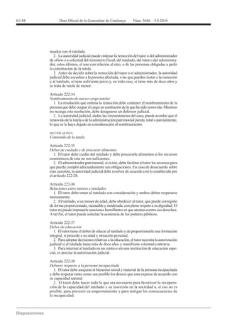 nuados con el tutelado.
   2. La autoridad judicial puede ordenar la remoción del tutor o del administrador
de oficio o a solicitud del ministerio fiscal, del tutelado, del tutor o del administra-
dor, estos últimos, el uno con relación al otro, o de las personas obligadas a pedir
la constitución de la tutela.
   3. Antes de decidir sobre la remoción del tutor o el administrador, la autoridad
judicial debe escuchar a la persona afectada, a las que pueden instar a la remoción
y al tutelado, si tiene suficiente juicio y, en todo caso, si tiene más de doce años y
se trata de tutela de menor.

Artículo 222-34
Nombramiento de nuevo cargo tutelar
   1. La resolución que ordena la remoción debe contener el nombramiento de la
persona que debe ocupar el cargo en sustitución de la que ha sido removida. Mientras
no recaiga esta resolución, debe designarse un defensor judicial.
   2. La autoridad judicial, dadas las circunstancias del caso, puede acordar que el
removido de la tutela o de la administración patrimonial pierda, total o parcialmente,
lo que se le haya dejado en consideración al nombramiento.

SECCIÓN QUINTA
Contenido de la tutela

Artículo 222-35
Deber de cuidado y de procurar alimentos
  1. El tutor debe cuidar del tutelado y debe procurarle alimentos si los recursos
económicos de este no son suficientes.
  2. El administrador patrimonial, si existe, debe facilitar al tutor los recursos para
que pueda cumplir adecuadamente sus obligaciones. En caso de desacuerdo sobre
esta cuestión, la autoridad judicial debe resolver de acuerdo con lo establecido por


Artículo 222-36
Relaciones entre tutores y tutelados
   1. El tutor debe tratar al tutelado con consideración y ambos deben respetarse
mutuamente.
   2. El tutelado, si es menor de edad, debe obedecer al tutor, que puede corregirlo
de forma proporcionada, razonable y moderada, con pleno respeto a su dignidad. El
tutor no puede imponerle sanciones humillantes ni que atenten contra sus derechos.
A tal fin, el tutor puede solicitar la asistencia de los poderes públicos.

Artículo 222-37
Deber de educación
   1. El tutor tiene el deber de educar al tutelado y de proporcionarle una formación
integral, si procede a su edad y situación personal.
   2. Para adoptar decisiones relativas a la educación, el tutor necesita la autorización
judicial si el tutelado tiene más de doce años y manifiesta voluntad contraria.
   3. Para internar al tutelado en un centro o en una institución de educación espe-
cial, es precisa la autorización judicial.


Deberes respecto a la persona incapacitada
   1. El tutor debe asegurar el bienestar moral y material de la persona incapacitada
y debe respetar tanto como sea posible los deseos que esta exprese de acuerdo con
su capacidad natural.
   2. El tutor debe hacer todo lo que sea necesario para favorecer la recupera-
ción de la capacidad del tutelado y su inserción en la sociedad o, si eso no es
posible, para prevenir su empeoramiento y para mitigar las consecuencias de
la incapacidad.
 