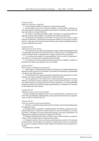 Artículo 222-39

  1. El tutor puede establecer el lugar de residencia del tutelado.
  2. El tutor debe convivir con el menor tutelado. Si existe motivo suficiente, la
autoridad judicial, habiendo escuchado previamente al tutelado, puede autorizar
que este resida en un lugar diferente.
  3. Si el tutor es una persona jurídica, debe comunicar a la autoridad judicial el
lugar de residencia del tutelado y los cambios de residencia posteriores.
  4. El domicilio del tutelado es el del tutor. Si existe más de un tutor y tienen
domicilios diferentes, el domicilio de la persona tutelada es el de aquel con quien
conviva, salvo que en la constitución de la tutela o por resolución judicial posterior
se haya establecido otra cosa.

Artículo 222-40
Administración de los bienes
   1. En el ejercicio de sus respectivas funciones, el tutor, el administrador patrimonial
o el apoderado de acuerdo con el artículo 222-2.1 deben actuar con la diligencia de
un buen administrador y responden de los daños causados por su actuación.
   2. La acción para reclamar la responsabilidad a que se refiere el apartado 1
prescribe a los tres años de la rendición final de cuentas.
   3. Los frutos de los bienes administrados pertenecen al tutelado. También le
pertenecen los bienes que adquiera con su actividad.

Artículo 222-41
Bienes sujetos a administración especial
   1. Están sujetos a administración especial los bienes que el tutelado adquiere por
donación o título sucesorio si el donante o el causante lo ha ordenado y ha nombrado
a la persona que debe ejercerla.
   2. El nombramiento de una persona para la administración especial no es eficaz
mientras no se haya aceptado la donación o el título sucesorio.
   3. Son de aplicación a los titulares de la administración especial las normas
relativas a la tutela en cuanto a aptitud, excusa y remoción de los tutores, así como
a la administración y la disposición de los bienes afectados y a la responsabilidad
de quienes actúan como administradores patrimoniales, si el donante o el causante
no ha establecido otras normas.

Artículo 222-42
Administración por la persona tutelada
   El menor tutelado que adquiere bienes con su actividad tiene, a partir de los die-
ciséis años, facultad para administrarlos, con la asistencia del tutor en los supuestos
a que se refiere el artículo 222-43.

Artículo 222-43
Actos que requieren autorización judicial
   1. El tutor y el administrador patrimonial necesitan autorización judicial para
los siguientes actos:
   a) Enajenar bienes inmuebles, establecimientos mercantiles, derechos de pro-
piedad intelectual e industrial o demás bienes de valor extraordinario, así como
gravarlos o subrogarse en un gravamen preexistente, salvo que el gravamen o la
subrogación se haga para financiar la adquisición del bien.
   b) Enajenar derechos reales sobre los bienes a que se refiere la letra a o renunciar
a ellos, con la excepción de las redenciones de censos.
   c) Enajenar o gravar valores, acciones o participaciones sociales. No es precisa
la autorización, sin embargo, para enajenar, al menos por el precio de cotización,
las acciones cotizadas en bolsa ni para enajenar los derechos de suscripción pre-
ferente.
   d) Renunciar a créditos.
 