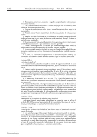 61190




        modales u onerosas.
           f) Dar y tomar dinero en préstamo o a crédito, salvo que este se constituya para
        financiar la adquisición de un bien.
           g) Otorgar arrendamientos sobre bienes inmuebles por un plazo superior a
        quince años.
           h) Avalar, prestar fianza o constituir derechos de garantía de obligaciones
        ajenas.
           i) Adquirir la condición de socio en sociedades que no limiten la responsabilidad
        de las personas que formen parte de ellas, así como constituir, disolver, fusionar o
        escindir estas sociedades.
           j) Renunciar, asentir a la demanda, desistir o transigir en cuestiones relacionadas
        con los bienes o derechos a que se refiere el presente apartado.
           k) Ceder a terceras personas los créditos que el tutelado tenga contra el tutor o
        adquirir a título oneroso los créditos de terceros contra el tutelado.
           2. No es precisa la autorización judicial con relación a los bienes adquiridos por
        donación o a título sucesorio si el donante o el causante la han excluido expresa-
        mente.
           3. El tutor y el administrador patrimonial no pueden someter a arbitraje las
        cuestiones relacionadas con los bienes o derechos a que se refiere el apartado 1.

        Artículo 222-44
        Autorización judicial
           1. La autorización judicial se concede en interés de la persona tutelada en caso
        de utilidad o necesidad debidamente justificadas, previa audiencia del ministerio
        fiscal.
           2. La autorización no puede concederse de forma general. Sin embargo, puede
        otorgarse con este carácter para una pluralidad de actos de la misma naturaleza
        o referidos a la misma actividad económica, aunque sean futuros. En todos los
        supuestos deben especificarse las circunstancias y características fundamentales
        de dichos actos.
           3. El apoderado, de acuerdo con el artículo 222-2.1, necesita la autorización
        judicial para los mismos actos que el tutor, salvo que el poderdante la haya excluido
        expresamente.
           4. La autoridad judicial, si la repercusión económica del acto de disposición o
        gravamen que debe autorizarse supera los 50.000 euros, puede solicitar al tutor que
        aporte un informe técnico elaborado por un agente de la propiedad inmobiliaria, un
        economista o un censor jurado de cuentas o auditor independiente, según la naturaleza
        del acto. Tienen la consideración de independientes los profesionales imparciales
        escogidos por los colegios profesionales de listas o censos predeterminados.

        Artículo 222-45
        Denegación de la renuncia de adquisiciones gratuitas
          La denegación de la autorización judicial para las renuncias a que se refiere el
        artículo 222-43.1.e supone la aceptación de la transmisión. Si se trata de una he-
        rencia, se entiende que se acepta a beneficio de inventario.

        Artículo 222-46
        Actos hechos sin autorización judicial por el tutor o por el apoderado especial-
        mente designado
           1. Los actos hechos por el tutor, o por el administrador patrimonial, sin autoriza-
        ción judicial, cuando sea necesaria, son anulables a instancia del nuevo tutor o, en
        su defecto, de las personas legalmente obligadas a constituir la tutela y del propio
        tutelado, en este último caso en el plazo de cuatro años a partir del momento en
        que salga de la tutela. También pueden impugnarlos los herederos del tutelado en
        el plazo de cuatro años a partir del fallecimiento de este, o en el tiempo que quede
        para completarlo si ha comenzado a correr con anterioridad.
 
