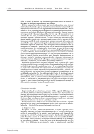 61164




        gidos, en interés de personas con discapacidad psíquica o física o en situación de
        dependencia, destinados a atender a sus necesidades.
           El libro segundo ha tenido en cuenta que la sociedad catalana, como otras del
        entorno, ha evolucionado y que las características de las familias han cambiado sus-
        tancialmente en relación con las de la generación inmediatamente anterior. Cataluña
        se halla en plena transición demográfica y es, hoy, una sociedad más envejecida y
        con un gran crecimiento del número de hogares unipersonales, fruto del aumento
        de la esperanza de vida, de una fecundidad más bien baja y de tasas de divorcio en
        aumento. Por otra parte, el hombre ha dejado de ser el único miembro del hogar
        que aporta ingresos a la unidad familiar, y cada vez existen más familias en las que
        tanto el hombre como la mujer tienen un trabajo remunerado. La tasa de actividad
        femenina ha crecido de modo constante hasta acercarse a la media de los países más
        desarrollados, lo que explica también que la edad en el momento de contraer el primer
        matrimonio supere los treinta años tanto en mujeres como en hombres. Como en
        otros países del entorno de Cataluña, el divorcio se ha normalizado y ha aumentado
        considerablemente. Si a mediados de los años ochenta las tasas de divorcios aún
        eran bajas, en torno a 0,1 por mil habitantes, en la actualidad han llegado a cerca de
        2,1 por mil habitantes. Este aumento de los divorcios se ha traducido en un aumento
        significativo de hogares familiares en que vive solo uno de los progenitores con los
        hijos, así como de familias reconstituidas, o sea, formadas por un progenitor, su
        cónyuge o pareja, los hijos de al menos uno de ellos y, si existen, los comunes, las
        cuales, hasta ahora, si dejamos de lado alguna norma aislada en materia de gastos
        familiares y la adopción, casi no habían tenido reflejo normativo.
           Finalmente, hoy predomina una mayor tolerancia hacia formas de vida y reali-
        zación personal diferentes a las tradicionales. En una sociedad abierta, la configu-
        ración de los proyectos de vida de las personas y de las propias biografías vitales
        no puede venir condicionada por la prevalencia de un modelo de vida sobre otro,
        siempre y cuando la opción libremente escogida no entrañe daños a terceros. Este
        es el principio del que parte el libro segundo en cuanto al reconocimiento de las
        modalidades de familia. Por ello, a diferencia del Código de familia, el presente
        libro acoge las relaciones familiares basadas en formas de convivencia diferentes a
        la matrimonial, como las familias formadas por un progenitor solo con sus descen-
        dientes, la convivencia en pareja estable y las relaciones convivenciales de ayuda
        mutua. La nueva regulación acoge también la familia homoparental, salvando las
        diferencias impuestas por la naturaleza de las cosas.

                                                  III
        Estructura y contenido
          La presente ley, de un solo artículo, aprueba el libro segundo del Código civil
        de Cataluña, relativo a la persona y la familia, y contiene nueve disposiciones adi-
        cionales, ocho transitorias, una derogatoria y cinco finales. Se estructura sobre la
        base del Código de familia, del que reordena los contenidos y enmienda los errores
        técnicos y al que introduce un número considerable de novedades para adecuar el
        ordenamiento jurídico a las nuevas necesidades sociales.
          El libro segundo del Código civil se divide en cuatro títulos: el título I regula la

        la familia, y el título IV, las demás relaciones de convivencia.
           a) La persona física
           El capítulo I del título I, relativo a la personalidad civil y a la capacidad, coloca
        la persona física en el eje central del ordenamiento civil. A los efectos del derecho
        catalán, la personalidad civil se adquiere por el nacimiento, en la línea de lo dis-
        puesto por el artículo 7 de la Convención sobre los derechos del niño, adoptada

        ratificada por el Estado español el 30 de noviembre de 1990. De hecho, esta regla
        no hace más que explicitar y desarrollar lo que ya se desprendía de los artículos
        196.1 y 254.2 del Código de sucesiones, los cuales, en relación con la capacidad
 