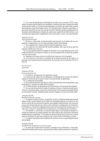 61191




   2. Los actos del apoderado nombrado de acuerdo con el artículo 222-2.1 reali-
zados sin autorización judicial son anulables a instancia del tutor, después de haber
constituido la tutela, y a instancia del poderdante en el plazo de cuatro años a partir
del momento en que tiene lugar el acto, si el tutelado tiene suficiente capacidad, o a
partir del momento en que este sale de la tutela. También pueden impugnarlos los
herederos del poderdante en el plazo de cuatro años a partir de su fallecimiento, o en
el tiempo que quede para completarlo si ha comenzado a correr con anterioridad.

Artículo 222-47
Representación legal
  1. El tutor y, si procede, el administrador patrimonial, en el ámbito de sus res-
pectivas competencias, son los representantes legales del tutelado.
  2. Se exceptúan de la representación legal los siguientes actos:
  a) Los relativos a los derechos de la personalidad, salvo que las leyes que los
regulen establezcan otra cosa.
  b) Los que pueda realizar el tutelado de acuerdo con su capacidad natural y, en la
tutela de menores, los relativos a bienes o servicios propios de su edad, de acuerdo
con los usos sociales.
  c) Aquellos en los que exista un conflicto de intereses con el tutelado.
  d) Los relativos a los bienes excluidos de la administración de la tutela o, si
procede, de la administración patrimonial, de acuerdo con los artículos 222-41 y
222-42.

SECCIÓN SEXTA
Extinción


Causas de extinción
   1. La tutela se extingue por las siguientes causas:
   a) La mayoría de edad o la emancipación. La llegada de la mayoría de edad no
supone la extinción de la tutela si antes el menor ha sido incapacitado.
   b) La adopción del tutelado.
   c) La resolución judicial que deja sin efecto la declaración de incapacidad, o que
la modifica y sustituye la tutela por la curatela.
   d) El fallecimiento o la declaración de fallecimiento o de ausencia del tutelado.
   2. En caso de extinción de la tutela, el tutelado, el tutor o el administrador patri-
monial, si procede, deben comunicar el hecho que la ha causado al juzgado donde
se constituyó la tutela. También puede hacerlo cualquier otra persona interesada.

Artículo 222-49

   1. Al acabar la tutela, el tutor o, si procede, el tutor y el administrador patrimonial
deben rendir cuentas finales de la tutela a la autoridad judicial en el plazo de seis
meses a partir de la extinción de aquella, prorrogables judicialmente, por una justa
causa, por otro período de tres meses como máximo. La obligación se transmite a
los herederos si la persona obligada muere antes de la rendición de cuentas, pero, en
este caso, el plazo se suspende entre la defunción y la aceptación de la herencia.
   2. El tutelado o, si procede, su representante legal o sus herederos pueden re-
clamar la rendición de cuentas durante tres años a partir del vencimiento del plazo
establecido por el apartado 1. El cómputo de la prescripción de la acción no se inicia
hasta el momento en que haya cesado la convivencia entre el tutelado y el tutor.
   3. Los gastos necesarios de la rendición de cuentas corren a cargo del patrimonio
del tutelado.

Artículo 222-50
Rendición de cuentas por cese en el cargo
  1. Si, antes de la extinción de la tutela, se produce el cese del tutor o, si procede,
del administrador patrimonial, estas personas deben rendir cuentas de su gestión a
 