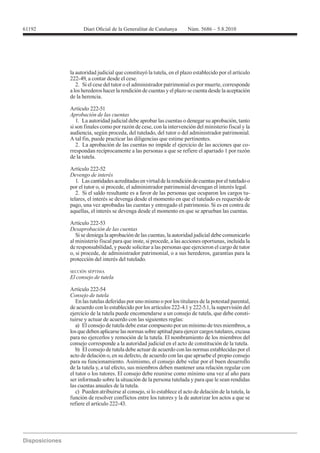 61192




        la autoridad judicial que constituyó la tutela, en el plazo establecido por el artículo
        222-49, a contar desde el cese.
           2. Si el cese del tutor o el administrador patrimonial es por muerte, corresponde
        a los herederos hacer la rendición de cuentas y el plazo se cuenta desde la aceptación
        de la herencia.

        Artículo 222-51
        Aprobación de las cuentas
           1. La autoridad judicial debe aprobar las cuentas o denegar su aprobación, tanto
        si son finales como por razón de cese, con la intervención del ministerio fiscal y la
        audiencia, según proceda, del tutelado, del tutor o del administrador patrimonial.
        A tal fin, puede practicar las diligencias que estime pertinentes.
           2. La aprobación de las cuentas no impide el ejercicio de las acciones que co-
        rrespondan recíprocamente a las personas a que se refiere el apartado 1 por razón
        de la tutela.

        Artículo 222-52
        Devengo de interés
           1. Las cantidades acreditadas en virtud de la rendición de cuentas por el tutelado o
        por el tutor o, si procede, el administrador patrimonial devengan el interés legal.
           2. Si el saldo resultante es a favor de las personas que ocuparon los cargos tu-
        telares, el interés se devenga desde el momento en que el tutelado es requerido de
        pago, una vez aprobadas las cuentas y entregado el patrimonio. Si es en contra de
        aquellas, el interés se devenga desde el momento en que se aprueban las cuentas.

        Artículo 222-53
        Desaprobación de las cuentas
           Si se deniega la aprobación de las cuentas, la autoridad judicial debe comunicarlo
        al ministerio fiscal para que inste, si procede, a las acciones oportunas, incluida la
        de responsabilidad, y puede solicitar a las personas que ejercieron el cargo de tutor
        o, si procede, de administrador patrimonial, o a sus herederos, garantías para la
        protección del interés del tutelado.

        SECCIÓN SÉPTIMA
        El consejo de tutela

        Artículo 222-54
        Consejo de tutela
           En las tutelas deferidas por uno mismo o por los titulares de la potestad parental,
        de acuerdo con lo establecido por los artículos 222-4.1 y 222-5.1, la supervisión del
        ejercicio de la tutela puede encomendarse a un consejo de tutela, que debe consti-
        tuirse y actuar de acuerdo con las siguientes reglas:
           a) El consejo de tutela debe estar compuesto por un mínimo de tres miembros, a
        los que deben aplicarse las normas sobre aptitud para ejercer cargos tutelares, excusa
        para no ejercerlos y remoción de la tutela. El nombramiento de los miembros del
        consejo corresponde a la autoridad judicial en el acto de constitución de la tutela.
           b) El consejo de tutela debe actuar de acuerdo con las normas establecidas por el
        acto de delación o, en su defecto, de acuerdo con las que apruebe el propio consejo
        para su funcionamiento. Asimismo, el consejo debe velar por el buen desarrollo
        de la tutela y, a tal efecto, sus miembros deben mantener una relación regular con
        el tutor o los tutores. El consejo debe reunirse como mínimo una vez al año para
        ser informado sobre la situación de la persona tutelada y para que le sean rendidas
        las cuentas anuales de la tutela.
           c) Pueden atribuirse al consejo, si lo establece el acto de delación de la tutela, la
        función de resolver conflictos entre los tutores y la de autorizar los actos a que se
        refiere el artículo 222-43.
 