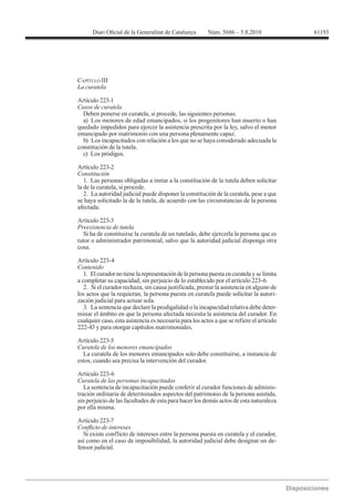 61193




CAPÍTULO III


Artículo 223-1
Casos de curatela
  Deben ponerse en curatela, si procede, las siguientes personas:
  a) Los menores de edad emancipados, si los progenitores han muerto o han
quedado impedidos para ejercer la asistencia prescrita por la ley, salvo el menor
emancipado por matrimonio con una persona plenamente capaz.
  b) Los incapacitados con relación a los que no se haya considerado adecuada la
constitución de la tutela.
  c) Los pródigos.

Artículo 223-2
Constitución
   1. Las personas obligadas a instar a la constitución de la tutela deben solicitar
la de la curatela, si procede.
   2. La autoridad judicial puede disponer la constitución de la curatela, pese a que
se haya solicitado la de la tutela, de acuerdo con las circunstancias de la persona
afectada.

Artículo 223-3
Preexistencia de tutela
  Si ha de constituirse la curatela de un tutelado, debe ejercerla la persona que es
tutor o administrador patrimonial, salvo que la autoridad judicial disponga otra
cosa.

Artículo 223-4
Contenido
   1. El curador no tiene la representación de la persona puesta en curatela y se limita
a completar su capacidad, sin perjuicio de lo establecido por el artículo 223-6.
   2. Si el curador rechaza, sin causa justificada, prestar la asistencia en alguno de
los actos que la requieran, la persona puesta en curatela puede solicitar la autori-
zación judicial para actuar sola.
   3. La sentencia que declare la prodigalidad o la incapacidad relativa debe deter-
minar el ámbito en que la persona afectada necesita la asistencia del curador. En
cualquier caso, esta asistencia es necesaria para los actos a que se refiere el artículo
222-43 y para otorgar capítulos matrimoniales.

Artículo 223-5
Curatela de los menores emancipados
  La curatela de los menores emancipados solo debe constituirse, a instancia de
estos, cuando sea precisa la intervención del curador.

Artículo 223-6
Curatela de las personas incapacitadas
   La sentencia de incapacitación puede conferir al curador funciones de adminis-
tración ordinaria de determinados aspectos del patrimonio de la persona asistida,
sin perjuicio de las facultades de esta para hacer los demás actos de esta naturaleza
por ella misma.

Artículo 223-7

  Si existe conflicto de intereses entre la persona puesta en curatela y el curador,
así como en el caso de imposibilidad, la autoridad judicial debe designar un de-
fensor judicial.
 