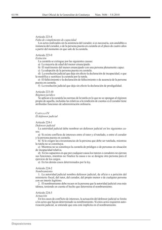 61194




        Falta de complemento de capacidad
           Los actos realizados sin la asistencia del curador, si es necesaria, son anulables a
        instancia del curador, o de la persona puesta en curatela en el plazo de cuatro años
        a partir del momento en que sale de la curatela.

        Artículo 223-9
        Extinción
           La curatela se extingue por las siguientes causas:
           a) La mayoría de edad del menor emancipado.
           b) El matrimonio del menor emancipado con una persona plenamente capaz.
           c) La adopción de la persona puesta en curatela.
           d) La resolución judicial que deja sin efecto la declaración de incapacidad, o que
        la modifica y sustituye la curatela por la tutela.
           e) El fallecimiento o la declaración de fallecimiento o de ausencia de la persona
        puesta en curatela.
           f) La resolución judicial que deja sin efecto la declaración de prodigalidad.

        Artículo 223-10

           Se aplican a la curatela las normas de la tutela en lo que no se opongan al régimen
        propio de aquella, incluidas las relativas a la rendición de cuentas si el curador tiene
        atribuidas funciones de administración ordinaria.


        CAPÍTULO IV
        El defensor judicial

        Artículo 224-1
        Defensor judicial
           La autoridad judicial debe nombrar un defensor judicial en los siguientes ca-
        sos:
           a) Si existe conflicto de intereses entre el tutor y el tutelado, o entre el curador
        y la persona puesta en curatela.
           b) Si lo exigen las circunstancias de la persona que debe ser tutelada, mientras
        la tutela no se constituya.
           c) Mientras no se constituya la curatela de pródigos o de personas en situación
        de incapacidad relativa.
           d) En los supuestos en que por cualquier causa los tutores o curadores no ejerzan
        sus funciones, mientras no finalice la causa o no se designe otra persona para el
        ejercicio de los cargos.
           e) En los demás casos determinados por la ley.

        Artículo 224-2
        Nombramiento
          1. La autoridad judicial nombra defensor judicial, de oficio o a petición del
        ministerio fiscal, del tutor, del curador, del propio menor o de cualquier persona
        con un interés legítimo.
          2. El nombramiento debe recaer en la persona que la autoridad judicial crea más
        idónea, teniendo en cuenta el hecho que determina el nombramiento.

        Artículo 224-3
        Actuación
           En los casos de conflicto de intereses, la actuación del defensor judicial se limita
        a los actos que hayan determinado su nombramiento. Si estos actos requieren auto-
        rización judicial, se entiende que esta está implícita en el nombramiento.
 