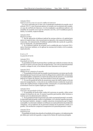 61195




Artículo 224-4

  Los actos realizados por el tutor, por el apoderado nombrado de acuerdo con el
artículo 222-2.1 o por la persona puesta en curatela con la asistencia del curador,
en caso de conflicto de intereses, si no ha nombrado a un defensor judicial, son

tutela y la curatela, respectivamente.

Artículo 224-5

   1. Son de aplicación al defensor judicial las normas relativas a la aptitud para
ejercer el cargo de tutor, a las excusas para no ejercerlo, a las causas de remoción y,
si procede, a la remuneración. El defensor judicial debe dar cuenta de su gestión,
una vez finalizada, a la autoridad judicial.
   2. Si el defensor judicial, de acuerdo con lo establecido por el artículo 224-1,
ejerce funciones tutelares, se le aplican las normas de la tutela o de la curatela,
según proceda.


CAPÍTULO V


Artículo 225-1
Guardador de hecho
   Es guardadora de hecho la persona física o jurídica que cuida de un menor o de una
persona en quien se da una causa de incapacitación, si no está en potestad parental
o tutela o, aunque lo esté, si los titulares de estas funciones no las ejercen.

Artículo 225-2
Obligación de comunicar la guarda
   1. El guardador de hecho que ha acogido transitoriamente a un menor que ha sido
desamparado por las personas que tienen la obligación de cuidarlo debe comunicarlo
a la entidad pública competente en materia de protección de menores o a la autoridad
judicial en el plazo de setenta y dos horas desde el inicio de la guarda.
   2. En caso de guarda de hecho de una persona mayor de edad en quien se da una
causa de incapacitación, si esta está en un establecimiento residencial, la persona
titular del establecimiento residencial debe comunicarlo a la autoridad judicial o
al ministerio fiscal en el plazo fijado por el apartado 1.

Artículo 225-3
Funciones del guardador de hecho
   1. El guardador de hecho debe cuidar de la persona en guarda y debe actuar
siempre en beneficio de esta. Si asume la gestión patrimonial, debe limitarse a
realizar actos de administración ordinaria.
   2. En la guarda de hecho de personas que estén en potestad parental o en tutela,
la autoridad judicial puede conferir al guardador, si lo solicitan aquellas personas,
las funciones tutelares, siempre y cuando concurran circunstancias que lo hagan
aconsejable. Las funciones tutelares se atribuyen en un procedimiento de jurisdicción
voluntaria, con la audiencia de las personas titulares de la potestad o tutela si es
posible. Esta atribución comporta la suspensión de la potestad parental o tutela.

Artículo 225-4
Indemnización
  El guardador de hecho tiene derecho al reembolso de los gastos y a la indemnización
por daños por razón de la guarda, a cargo de los bienes de la persona protegida.
 