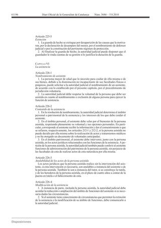 61196




        Artículo 225-5
        Extinción
          1. La guarda de hecho se extingue por desaparición de las causas que la motiva-
        ron, por la declaración de desamparo del menor, por el nombramiento de defensor
        judicial o por la constitución del pertinente régimen de protección.
          2. Al finalizar la guarda de hecho, la autoridad judicial puede disponer que el
        guardador le rinda cuentas de su gestión si lo justifica la duración de la guarda.


        CAPÍTULO VI


        Artículo 226-1
        Nombramiento de asistente
          1. La persona mayor de edad que lo necesite para cuidar de ella misma o de
        sus bienes, debido a la disminución no incapacitante de sus facultades físicas o
        psíquicas, puede solicitar a la autoridad judicial el nombramiento de un asistente,
        de acuerdo con lo establecido por el presente capítulo, por el procedimiento de
        jurisdicción voluntaria.
          2. La autoridad judicial debe respetar la voluntad de la persona que debe ser
        asistida en cuanto al nombramiento o exclusión de alguna persona para ejercer la
        función de asistencia.

        Artículo 226-2
        Contenido de la asistencia
           1. En la resolución de nombramiento, la autoridad judicial determina el ámbito
        personal o patrimonial de la asistencia y los intereses de los que debe cuidar el
        asistente.
           2. En el ámbito personal, el asistente debe velar por el bienestar de la persona
        asistida, respetando plenamente su voluntad y sus opciones personales. En parti-
        cular, corresponde al asistente recibir la información y dar el consentimiento a que
        se refieren, respectivamente, los artículos 212-1 y 212-2, si la persona asistida no
        puede decidir por ella misma sobre la realización de actos y tratamientos médicos
        y no ha otorgado un documento de voluntades anticipadas.
           3. En el ámbito patrimonial, el asistente debe intervenir, junto con la persona
        asistida, en los actos jurídicos relacionados con las funciones de la asistencia. A pe-
        tición de la persona asistida, la autoridad judicial también puede conferir al asistente
        funciones de administración del patrimonio de la persona asistida, sin perjuicio de
        las facultades de esta de realizar actos de esta naturaleza por ella misma.

        Artículo 226-3
        Anulabilidad de los actos de la persona asistida
           Los actos jurídicos que la persona asistida realice sin la intervención del asis-
        tente, si esta intervención es necesaria, son anulables a instancia del asistente o de
        la persona asistida. También lo son a instancia del tutor, si se constituye la tutela,
        y de los herederos de la persona asistida, en el plazo de cuatro años a contar de la
        puesta en tutela o el fallecimiento de esta.

        Artículo 226-4

           1. A instancia de parte, incluida la persona asistida, la autoridad judicial debe
        acordar la reducción o ampliación del ámbito de funciones del asistente si es nece-
        saria dadas las circunstancias.
           2. Si el asistente tiene conocimiento de circunstancias que permiten la extinción
        de la asistencia o la modificación de su ámbito de funciones, debe comunicarlo a
        la autoridad judicial.
 